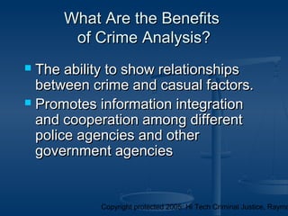 Copyright protected 2005: Hi Tech Criminal Justice, Raymo
What Are the BenefitsWhat Are the Benefits
of Crime Analysis?of Crime Analysis?
 The ability to show relationshipsThe ability to show relationships
between crime and casual factors.between crime and casual factors.
 Promotes information integrationPromotes information integration
and cooperation among differentand cooperation among different
police agencies and otherpolice agencies and other
government agenciesgovernment agencies
 
