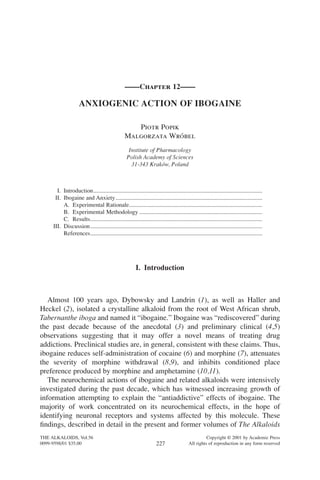 ——Chapter 12——
ANXIOGENIC ACTION OF IBOGAINE
Piotr Popik
Malgorzata Wróbel
Institute of Pharmacology
Polish Academy of Sciences
31-343 Kraków, Poland
I. Introduction..................................................................................................................
II. Ibogaine and Anxiety...................................................................................................
A. Experimental Rationale..........................................................................................
B. Experimental Methodology ...................................................................................
C. Results....................................................................................................................
III. Discussion....................................................................................................................
References....................................................................................................................
I. Introduction
Almost 100 years ago, Dybowsky and Landrin (1), as well as Haller and
Heckel (2), isolated a crystalline alkaloid from the root of West African shrub,
Tabernanthe iboga and named it “ibogaine.” Ibogaine was “rediscovered” during
the past decade because of the anecdotal (3) and preliminary clinical (4,5)
observations suggesting that it may offer a novel means of treating drug
addictions. Preclinical studies are, in general, consistent with these claims. Thus,
ibogaine reduces self-administration of cocaine (6) and morphine (7), attenuates
the severity of morphine withdrawal (8,9), and inhibits conditioned place
preference produced by morphine and amphetamine (10,11).
The neurochemical actions of ibogaine and related alkaloids were intensively
investigated during the past decade, which has witnessed increasing growth of
information attempting to explain the “antiaddictive” effects of ibogaine. The
majority of work concentrated on its neurochemical effects, in the hope of
identifying neuronal receptors and systems affected by this molecule. These
ﬁndings, described in detail in the present and former volumes of The Alkaloids
THE ALKALOIDS, Vol.56 Copyright © 2001 by Academic Press
0099-9598/01 $35.00 All rights of reproduction in any form reserved227
 