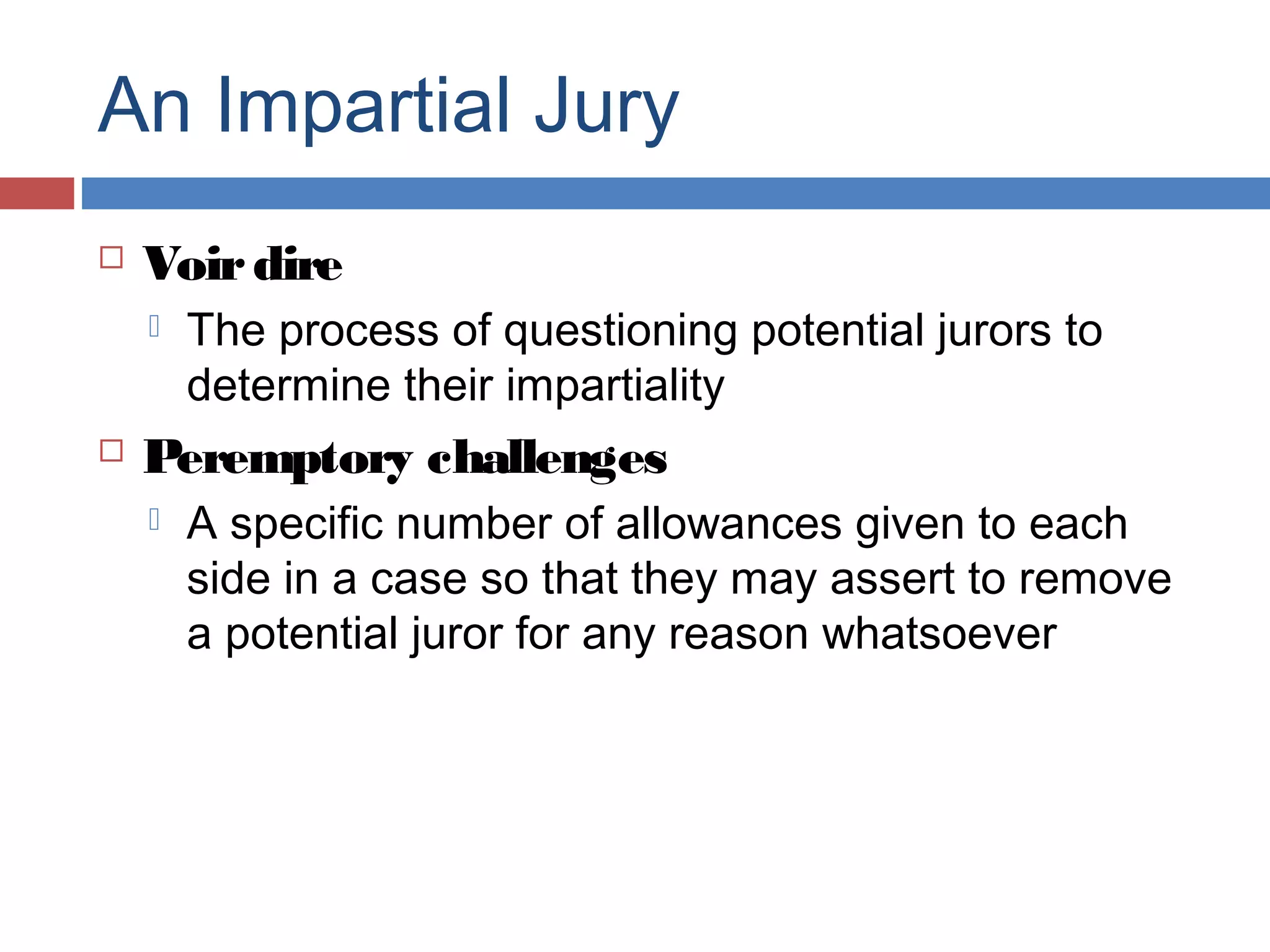 An Impartial Jury


Voir dire




The process of questioning potential jurors to
determine their impartiality

Peremptory challenges


A specific number of allowances given to each
side in a case so that they may assert to remove
a potential juror for any reason whatsoever

 