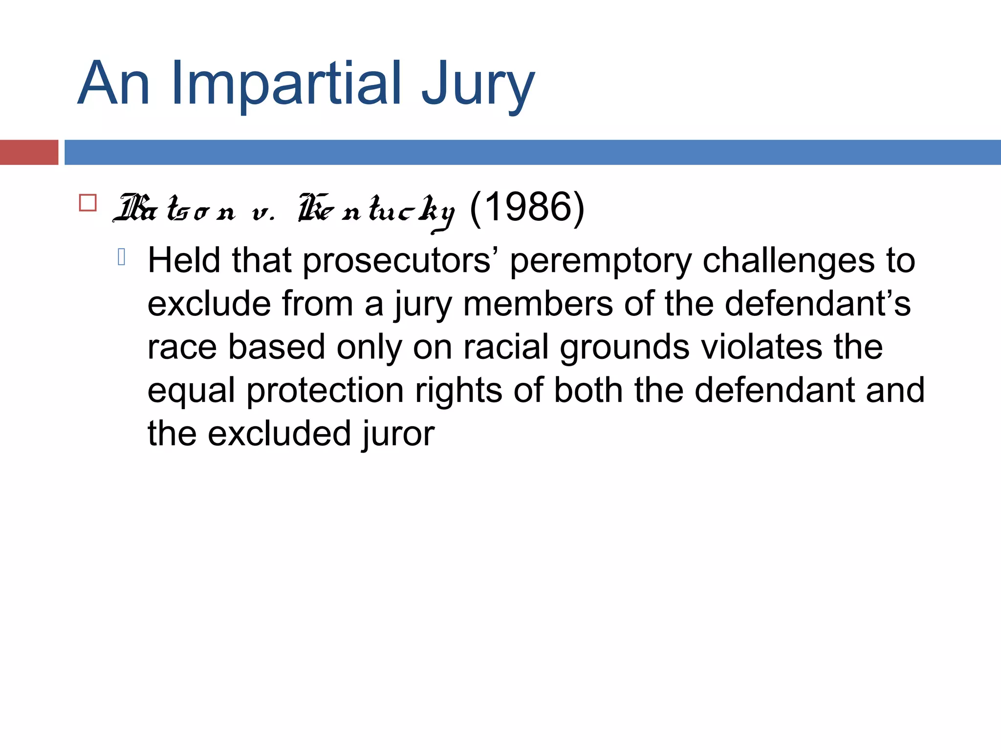 An Impartial Jury


Ba ts o n v. Ke ntuc ky (1986)


Held that prosecutors’ peremptory challenges to
exclude from a jury members of the defendant’s
race based only on racial grounds violates the
equal protection rights of both the defendant and
the excluded juror

 