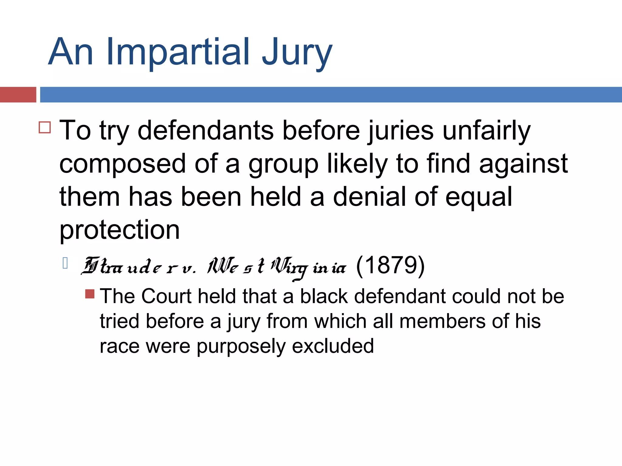 An Impartial Jury


To try defendants before juries unfairly
composed of a group likely to find against
them has been held a denial of equal
protection


Stra ud e r v. We s t Virg inia (1879)
 The

Court held that a black defendant could not be
tried before a jury from which all members of his
race were purposely excluded

 