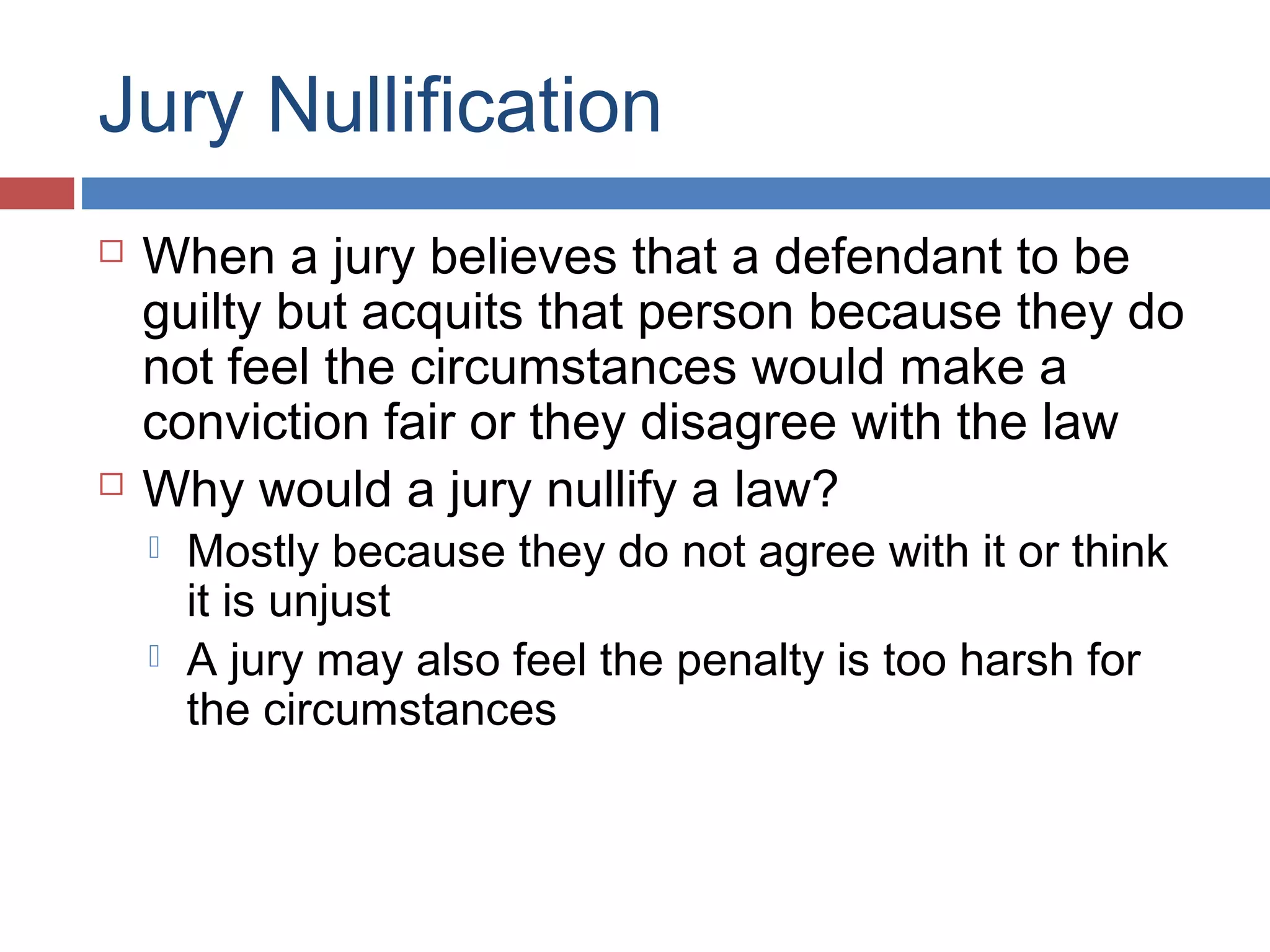Jury Nullification




When a jury believes that a defendant to be
guilty but acquits that person because they do
not feel the circumstances would make a
conviction fair or they disagree with the law
Why would a jury nullify a law?



Mostly because they do not agree with it or think
it is unjust
A jury may also feel the penalty is too harsh for
the circumstances

 