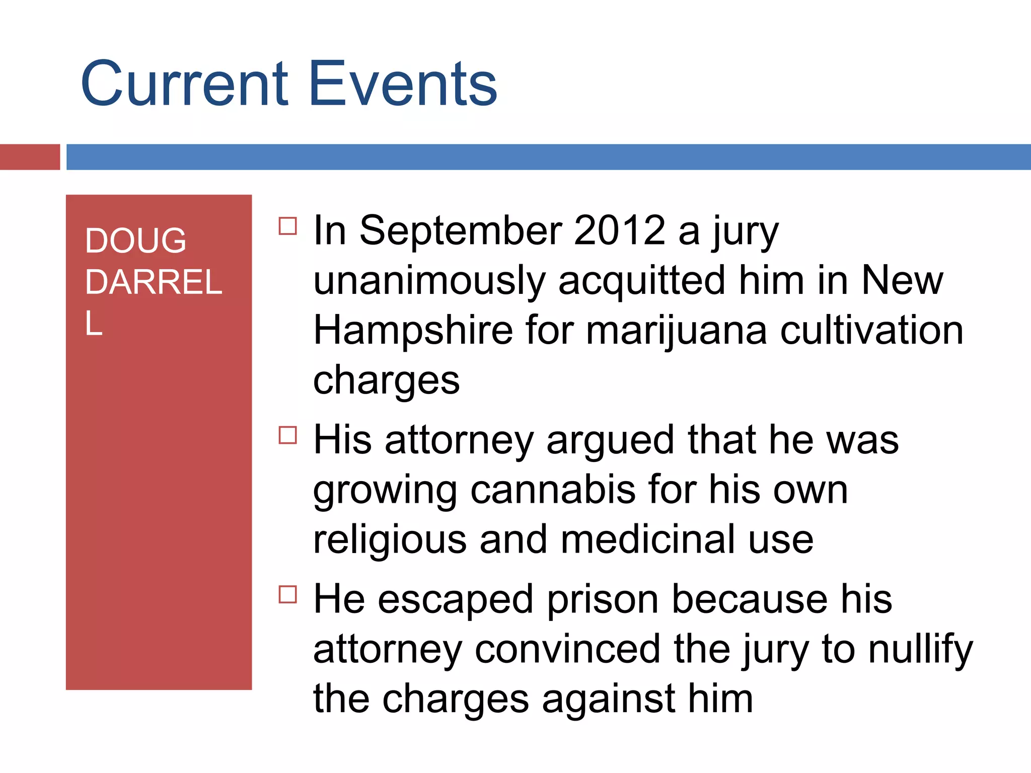 Current Events
DOUG
DARREL
L







In September 2012 a jury
unanimously acquitted him in New
Hampshire for marijuana cultivation
charges
His attorney argued that he was
growing cannabis for his own
religious and medicinal use
He escaped prison because his
attorney convinced the jury to nullify
the charges against him

 
