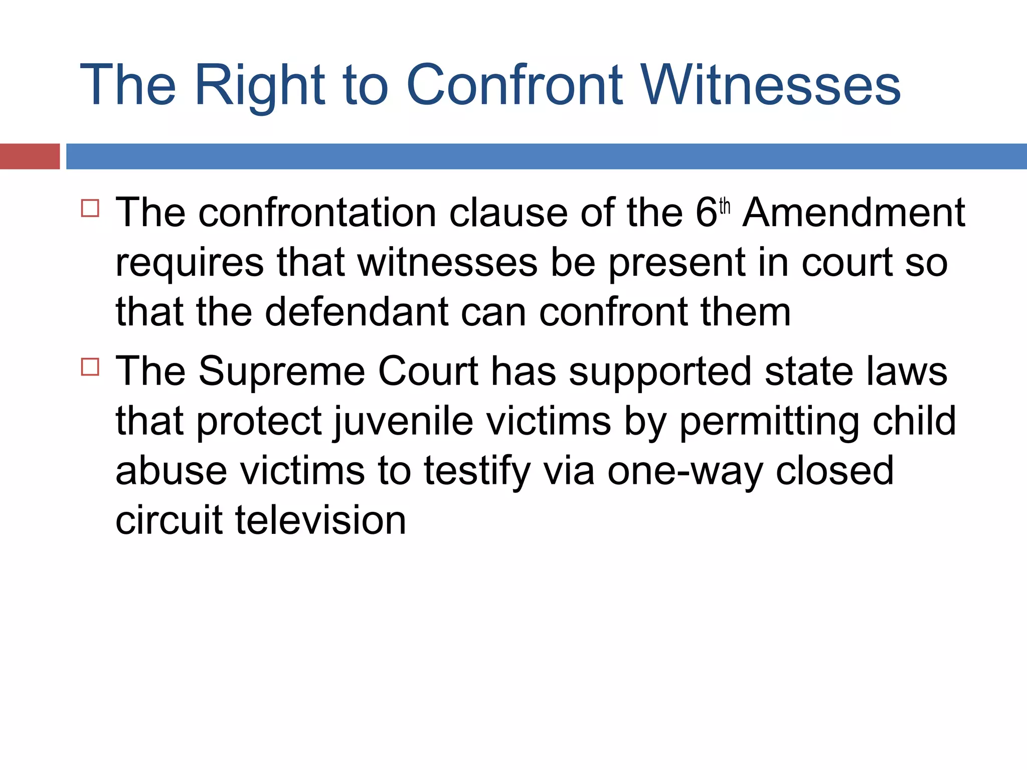 The Right to Confront Witnesses




The confrontation clause of the 6th Amendment
requires that witnesses be present in court so
that the defendant can confront them
The Supreme Court has supported state laws
that protect juvenile victims by permitting child
abuse victims to testify via one-way closed
circuit television

 
