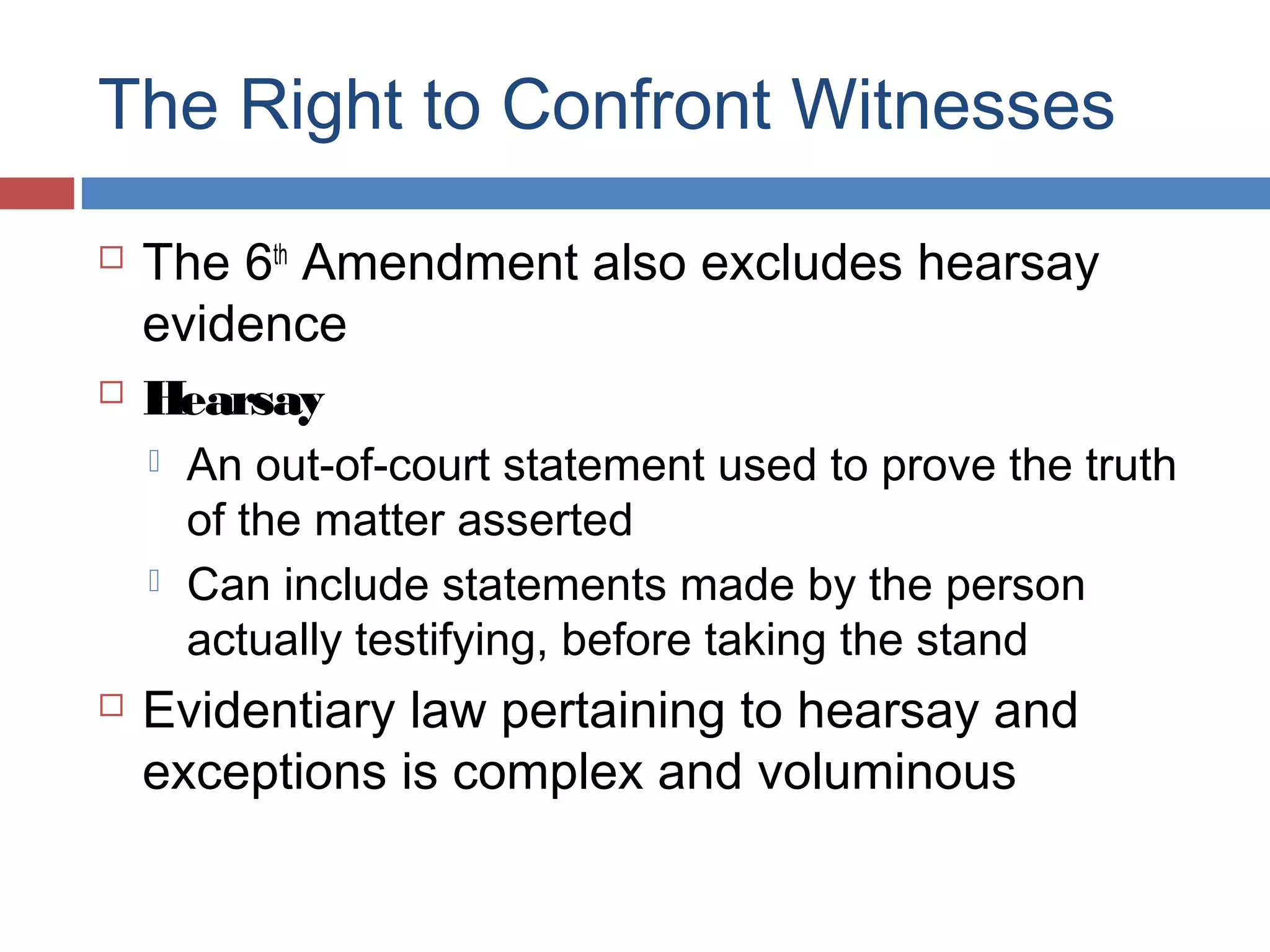 The Right to Confront Witnesses




The 6th Amendment also excludes hearsay
evidence
Hearsay






An out-of-court statement used to prove the truth
of the matter asserted
Can include statements made by the person
actually testifying, before taking the stand

Evidentiary law pertaining to hearsay and
exceptions is complex and voluminous

 