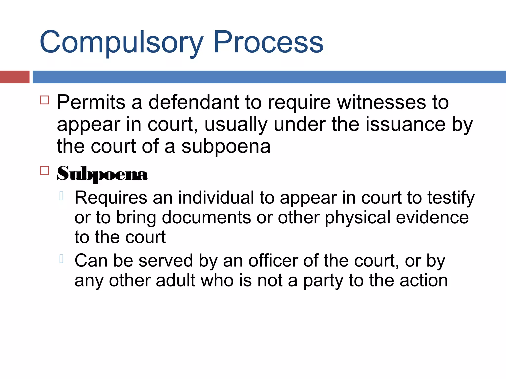 Compulsory Process




Permits a defendant to require witnesses to
appear in court, usually under the issuance by
the court of a subpoena
Subpoena




Requires an individual to appear in court to testify
or to bring documents or other physical evidence
to the court
Can be served by an officer of the court, or by
any other adult who is not a party to the action

 