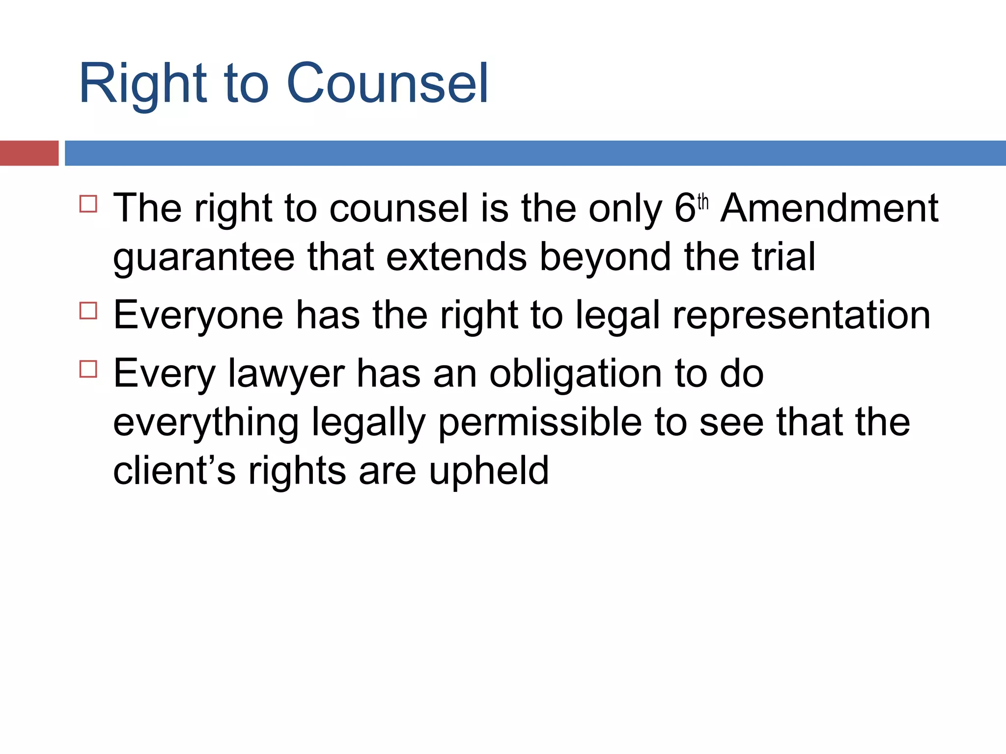 Right to Counsel





The right to counsel is the only 6th Amendment
guarantee that extends beyond the trial
Everyone has the right to legal representation
Every lawyer has an obligation to do
everything legally permissible to see that the
client’s rights are upheld

 