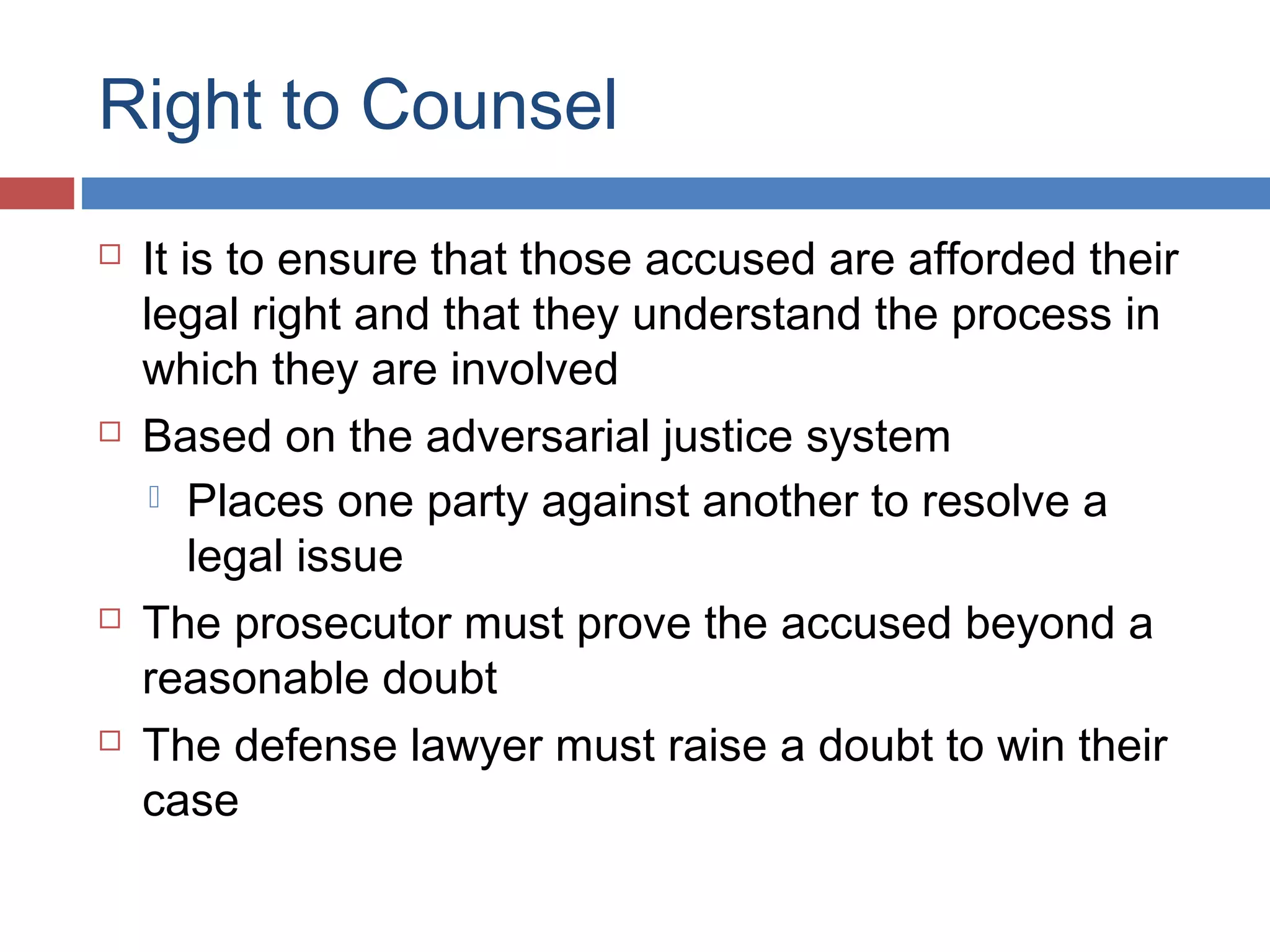Right to Counsel








It is to ensure that those accused are afforded their
legal right and that they understand the process in
which they are involved
Based on the adversarial justice system
 Places one party against another to resolve a
legal issue
The prosecutor must prove the accused beyond a
reasonable doubt
The defense lawyer must raise a doubt to win their
case

 