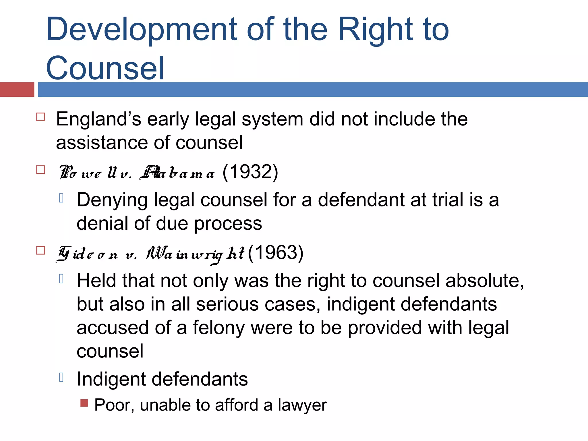 Development of the Right to
Counsel






England’s early legal system did not include the
assistance of counsel
Po we ll v. A ba m a (1932)
la
 Denying legal counsel for a defendant at trial is a
denial of due process
G id e o n v. Wa inwrig ht (1963)
 Held that not only was the right to counsel absolute,
but also in all serious cases, indigent defendants
accused of a felony were to be provided with legal
counsel
 Indigent defendants


Poor, unable to afford a lawyer

 