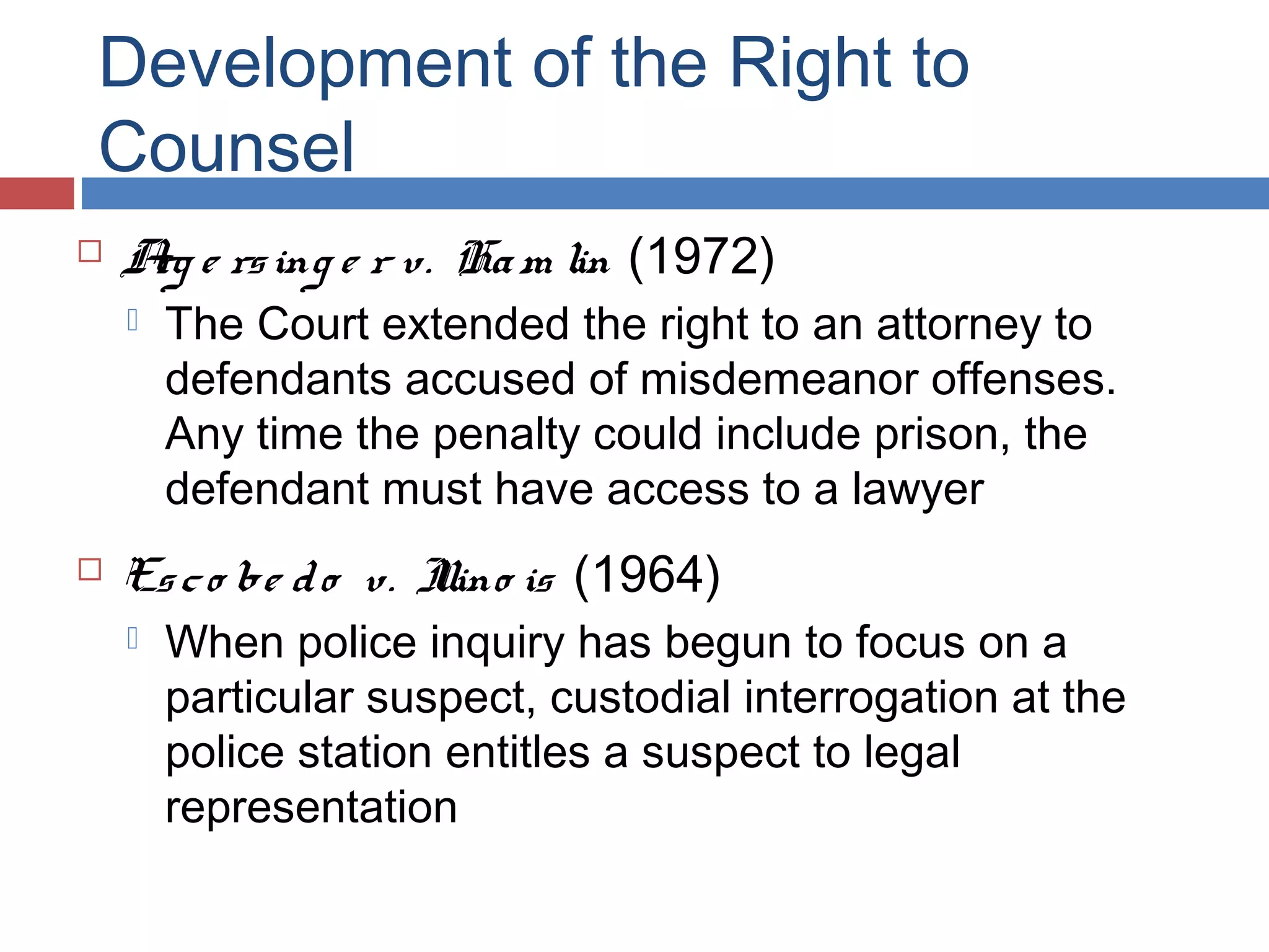 Development of the Right to
Counsel


A e rs ing e r v. Ha m lin (1972)
rg




The Court extended the right to an attorney to
defendants accused of misdemeanor offenses.
Any time the penalty could include prison, the
defendant must have access to a lawyer

Es c o be d o v. I is (1964)
llino


When police inquiry has begun to focus on a
particular suspect, custodial interrogation at the
police station entitles a suspect to legal
representation

 