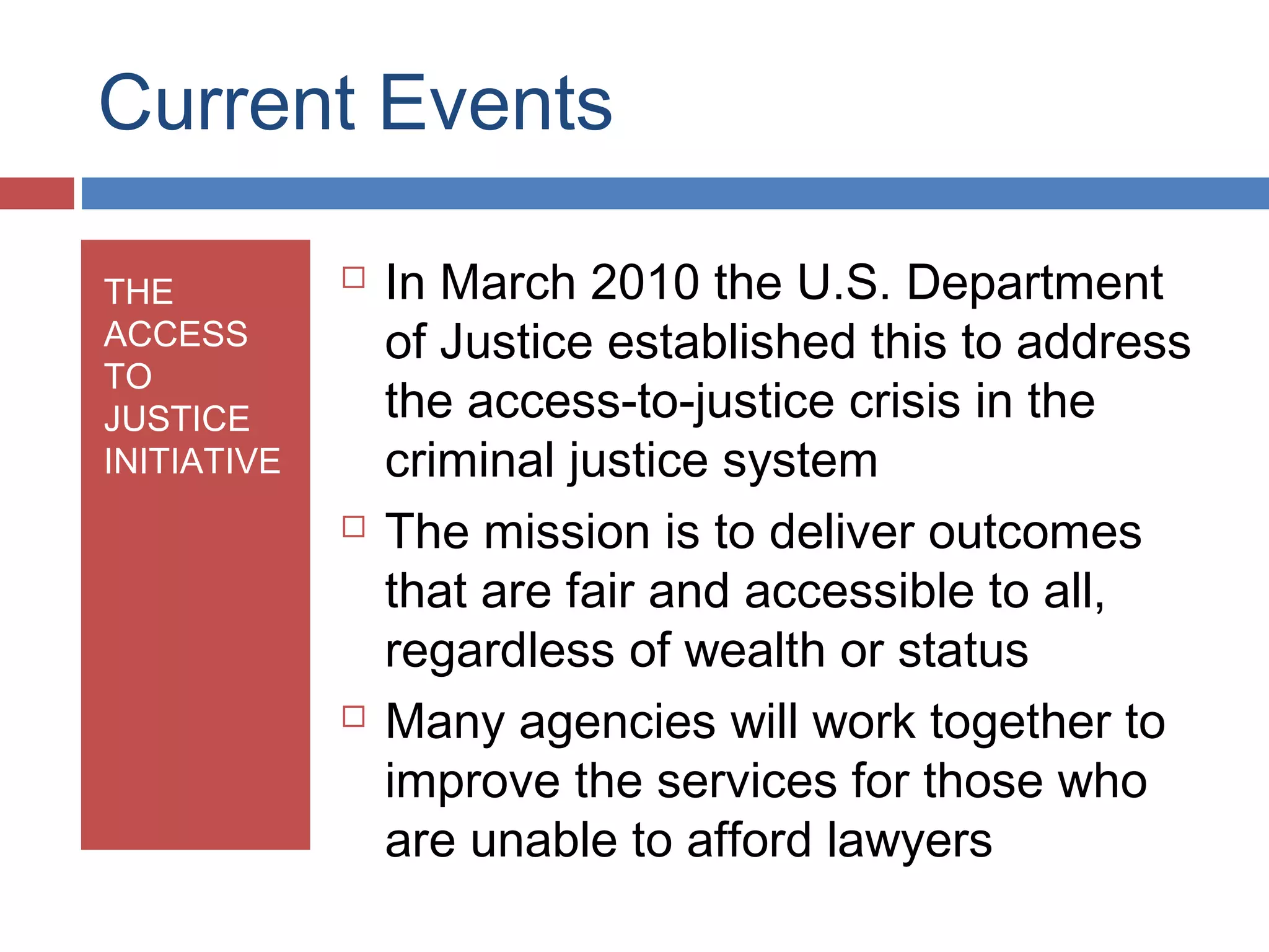 Current Events
THE
ACCESS
TO
JUSTICE
INITIATIVE







In March 2010 the U.S. Department
of Justice established this to address
the access-to-justice crisis in the
criminal justice system
The mission is to deliver outcomes
that are fair and accessible to all,
regardless of wealth or status
Many agencies will work together to
improve the services for those who
are unable to afford lawyers

 