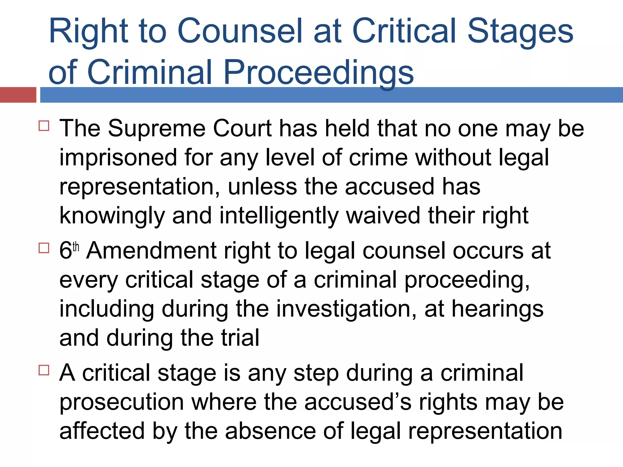 Right to Counsel at Critical Stages
of Criminal Proceedings






The Supreme Court has held that no one may be
imprisoned for any level of crime without legal
representation, unless the accused has
knowingly and intelligently waived their right
6th Amendment right to legal counsel occurs at
every critical stage of a criminal proceeding,
including during the investigation, at hearings
and during the trial
A critical stage is any step during a criminal
prosecution where the accused’s rights may be
affected by the absence of legal representation

 