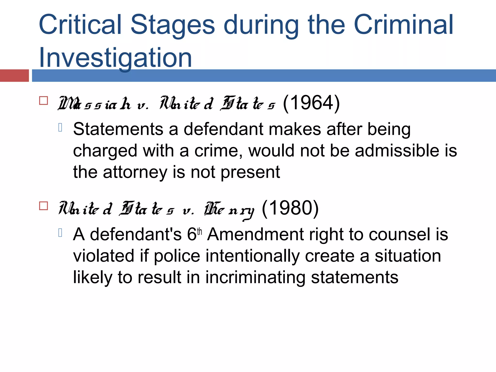 Critical Stages during the Criminal
Investigation


M s s ia h v. Unite d Sta te s (1964)
a




Statements a defendant makes after being
charged with a crime, would not be admissible is
the attorney is not present

Unite d Sta te s v. He nry (1980)


A defendant's 6th Amendment right to counsel is
violated if police intentionally create a situation
likely to result in incriminating statements

 