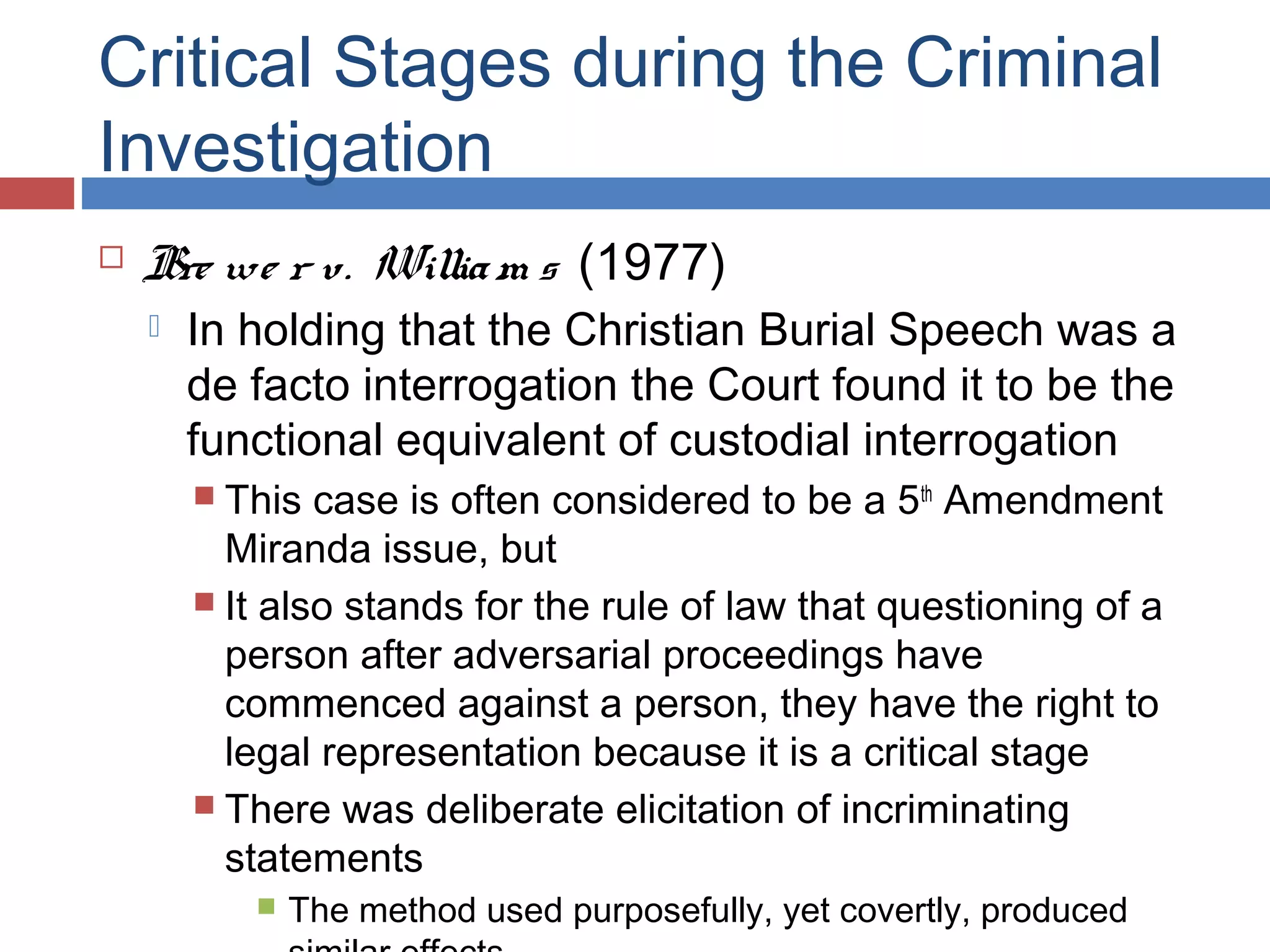 Critical Stages during the Criminal
Investigation


Bre we r v. Willia m s (1977)


In holding that the Christian Burial Speech was a
de facto interrogation the Court found it to be the
functional equivalent of custodial interrogation
 This

case is often considered to be a 5th Amendment
Miranda issue, but
 It also stands for the rule of law that questioning of a
person after adversarial proceedings have
commenced against a person, they have the right to
legal representation because it is a critical stage
 There was deliberate elicitation of incriminating
statements


The method used purposefully, yet covertly, produced

 