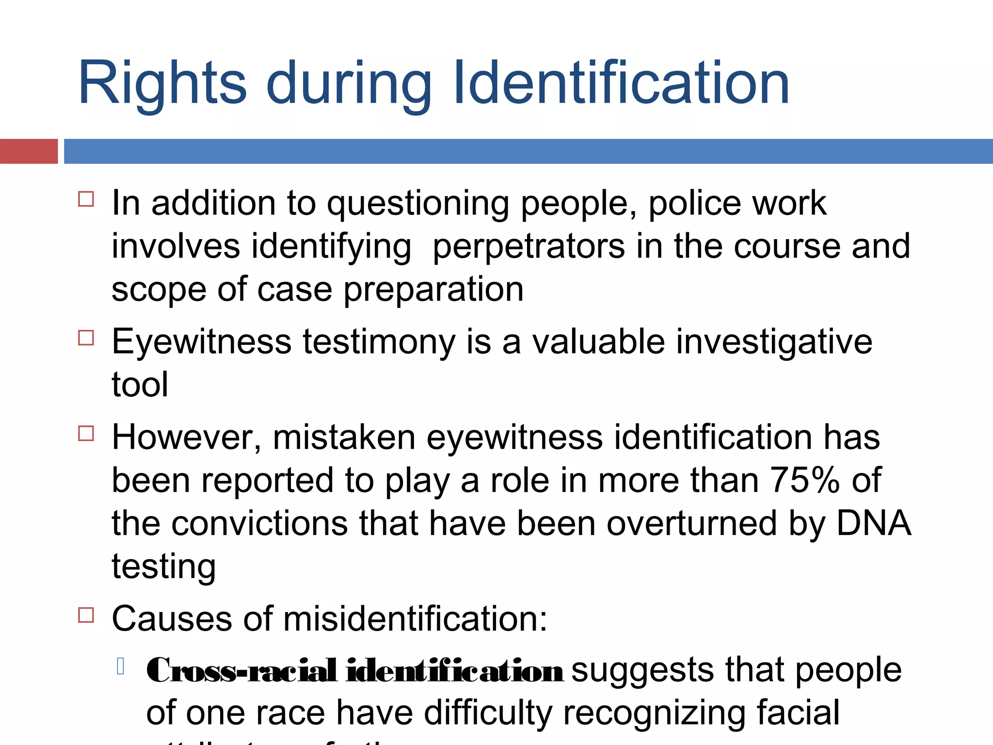 Rights during Identification








In addition to questioning people, police work
involves identifying perpetrators in the course and
scope of case preparation
Eyewitness testimony is a valuable investigative
tool
However, mistaken eyewitness identification has
been reported to play a role in more than 75% of
the convictions that have been overturned by DNA
testing
Causes of misidentification:
 Cross-racial identification suggests that people
of one race have difficulty recognizing facial

 