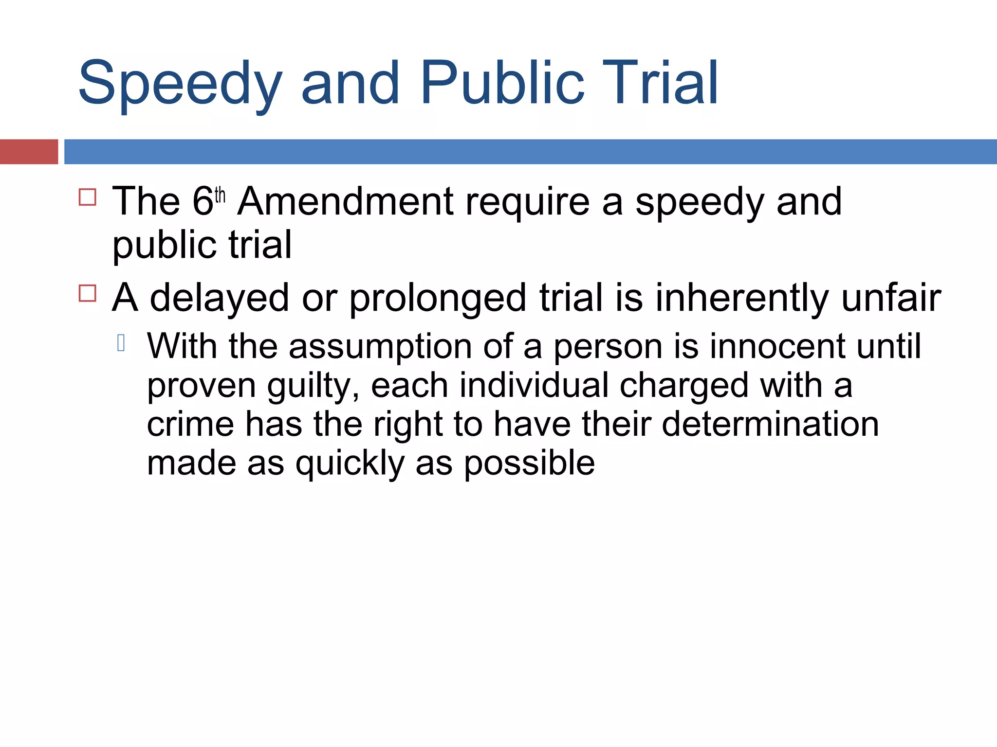 Speedy and Public Trial




The 6th Amendment require a speedy and
public trial
A delayed or prolonged trial is inherently unfair


With the assumption of a person is innocent until
proven guilty, each individual charged with a
crime has the right to have their determination
made as quickly as possible

 
