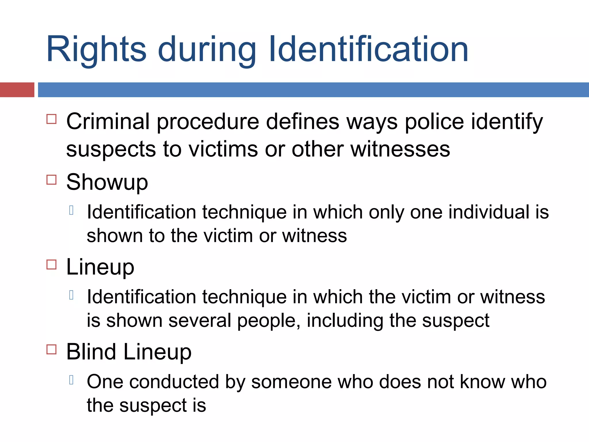 Rights during Identification




Criminal procedure defines ways police identify
suspects to victims or other witnesses
Showup




Lineup




Identification technique in which only one individual is
shown to the victim or witness
Identification technique in which the victim or witness
is shown several people, including the suspect

Blind Lineup


One conducted by someone who does not know who
the suspect is

 