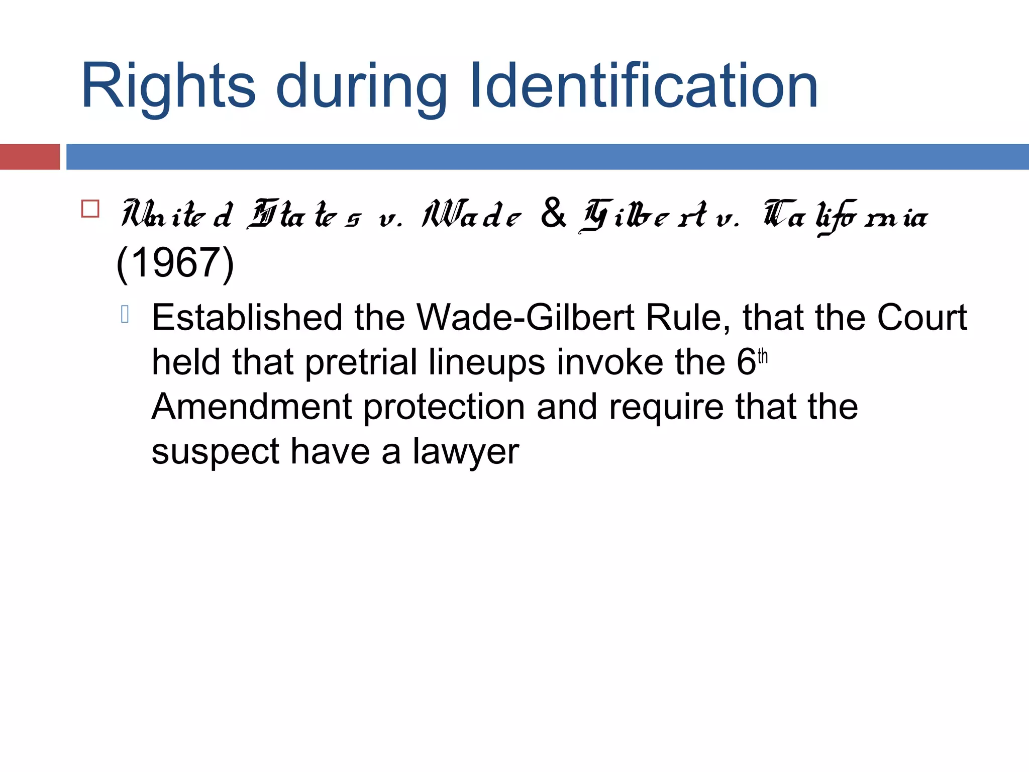 Rights during Identification


Unite d Sta te s v. Wa d e & G ilbe rt v. Ca lifo rnia
(1967)


Established the Wade-Gilbert Rule, that the Court
held that pretrial lineups invoke the 6th
Amendment protection and require that the
suspect have a lawyer

 