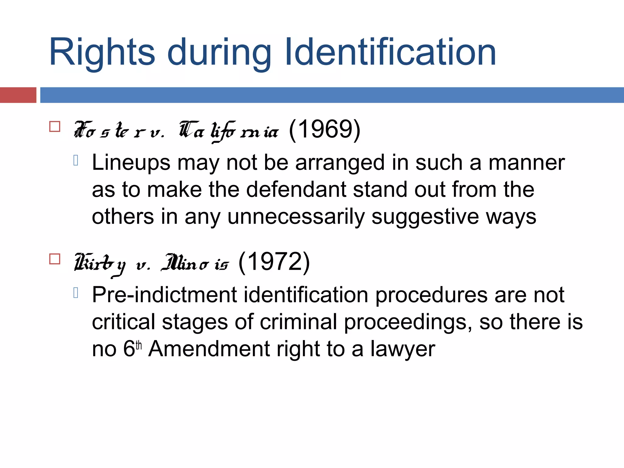 Rights during Identification


Fo s te r v. Ca lifo rnia (1969)




Lineups may not be arranged in such a manner
as to make the defendant stand out from the
others in any unnecessarily suggestive ways

Kirby v. I is (1972)
llino


Pre-indictment identification procedures are not
critical stages of criminal proceedings, so there is
no 6th Amendment right to a lawyer

 