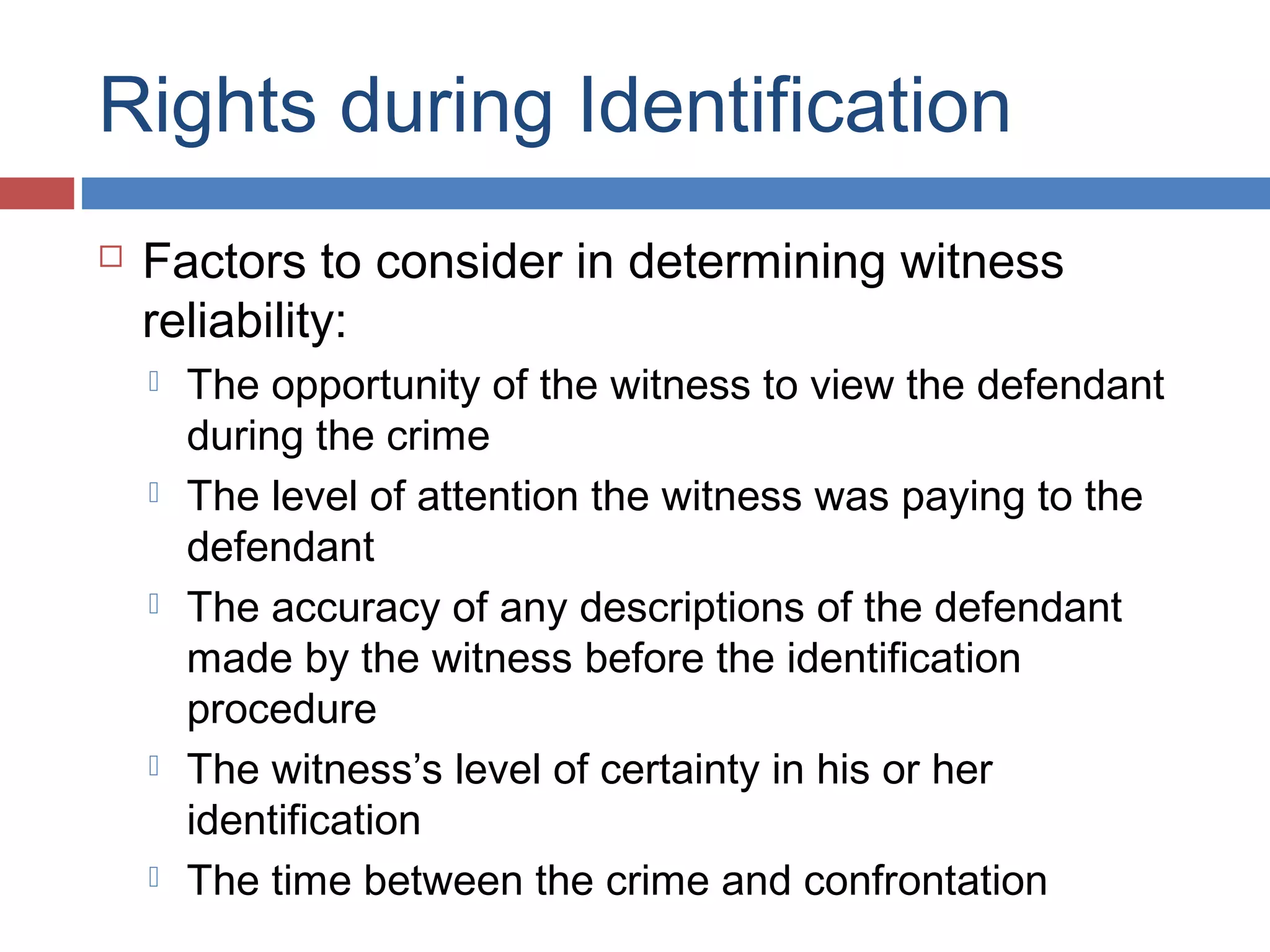 Rights during Identification


Factors to consider in determining witness
reliability:










The opportunity of the witness to view the defendant
during the crime
The level of attention the witness was paying to the
defendant
The accuracy of any descriptions of the defendant
made by the witness before the identification
procedure
The witness’s level of certainty in his or her
identification
The time between the crime and confrontation

 