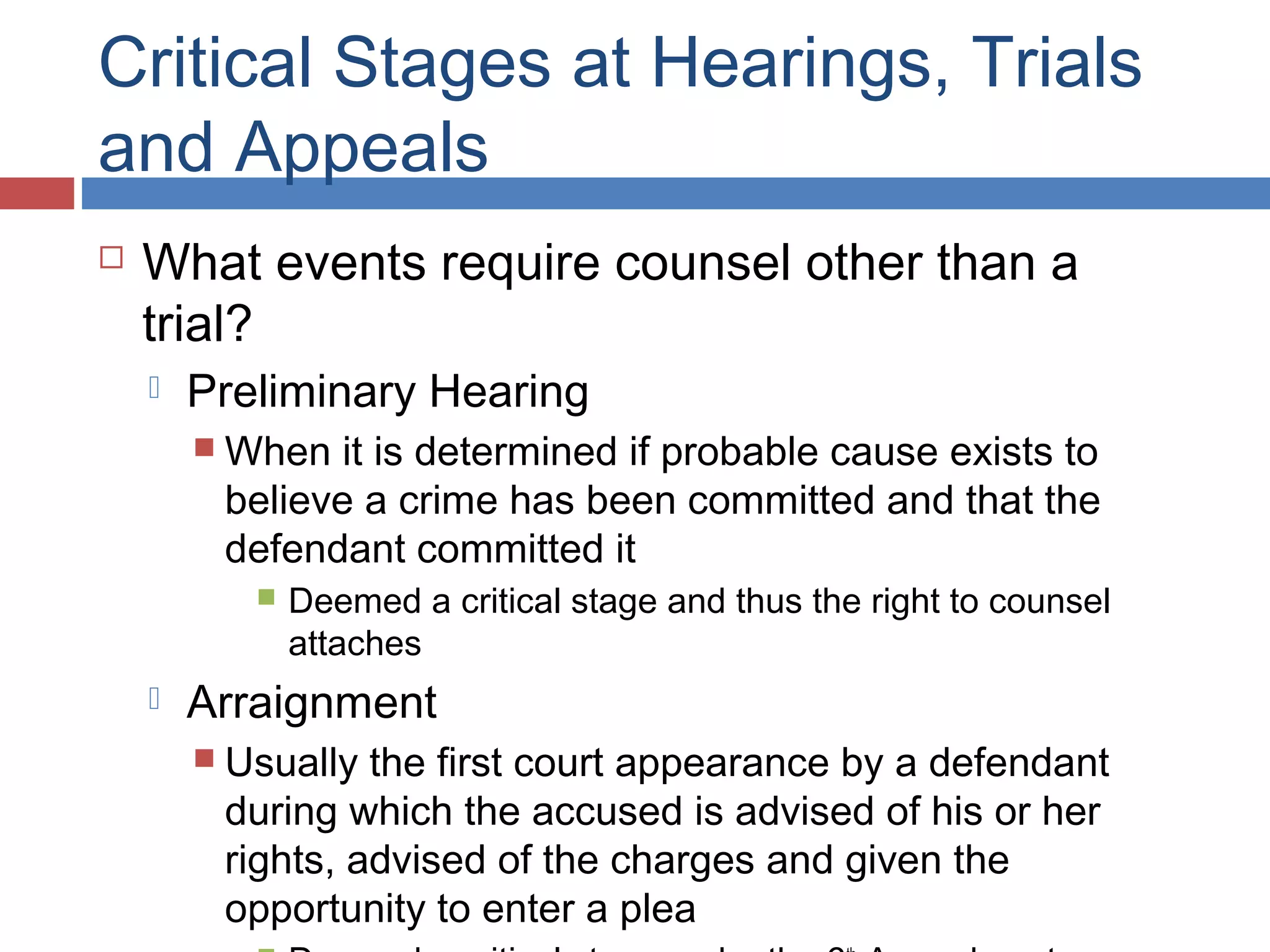 Critical Stages at Hearings, Trials
and Appeals


What events require counsel other than a
trial?


Preliminary Hearing
 When

it is determined if probable cause exists to
believe a crime has been committed and that the
defendant committed it




Deemed a critical stage and thus the right to counsel
attaches

Arraignment
 Usually

the first court appearance by a defendant
during which the accused is advised of his or her
rights, advised of the charges and given the
opportunity to enter a plea

 