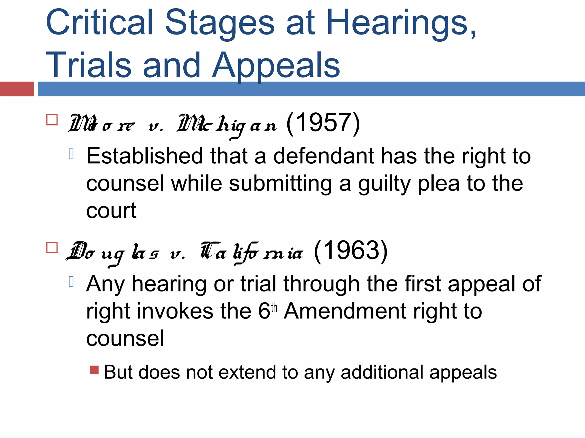 Critical Stages at Hearings,
Trials and Appeals


M o re v. M hig a n (1957)
o
ic




Established that a defendant has the right to
counsel while submitting a guilty plea to the
court

Do ug la s v. Ca lifo rnia (1963)


Any hearing or trial through the first appeal of
right invokes the 6th Amendment right to
counsel
 But

does not extend to any additional appeals

 