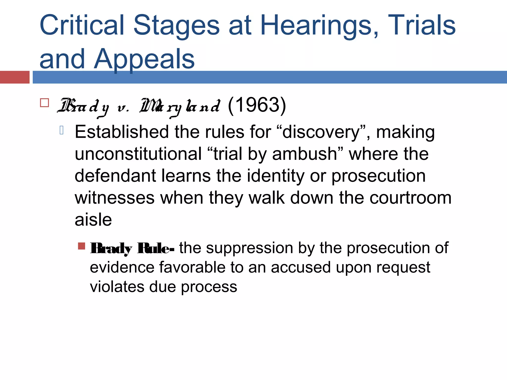 Critical Stages at Hearings, Trials
and Appeals


Bra d y v. M ry la nd (1963)
a


Established the rules for “discovery”, making
unconstitutional “trial by ambush” where the
defendant learns the identity or prosecution
witnesses when they walk down the courtroom
aisle
Rule- the suppression by the prosecution of
evidence favorable to an accused upon request
violates due process

 Brady

 