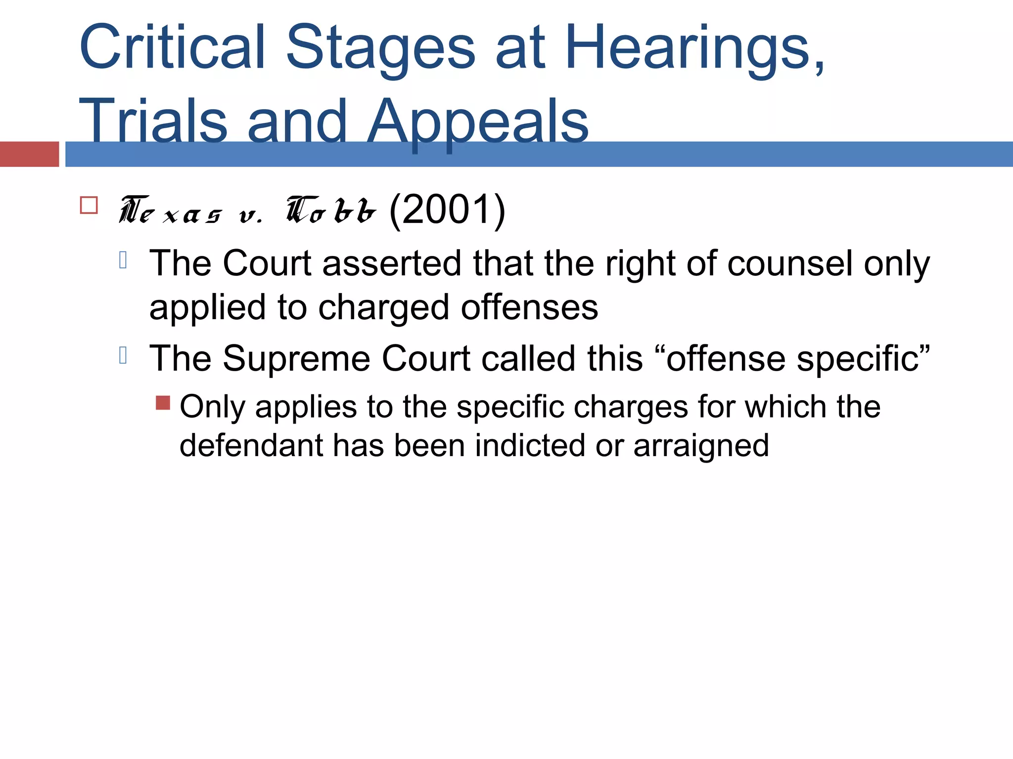 Critical Stages at Hearings,
Trials and Appeals


Te x a s v. Co bb (2001)




The Court asserted that the right of counsel only
applied to charged offenses
The Supreme Court called this “offense specific”
 Only

applies to the specific charges for which the
defendant has been indicted or arraigned

 