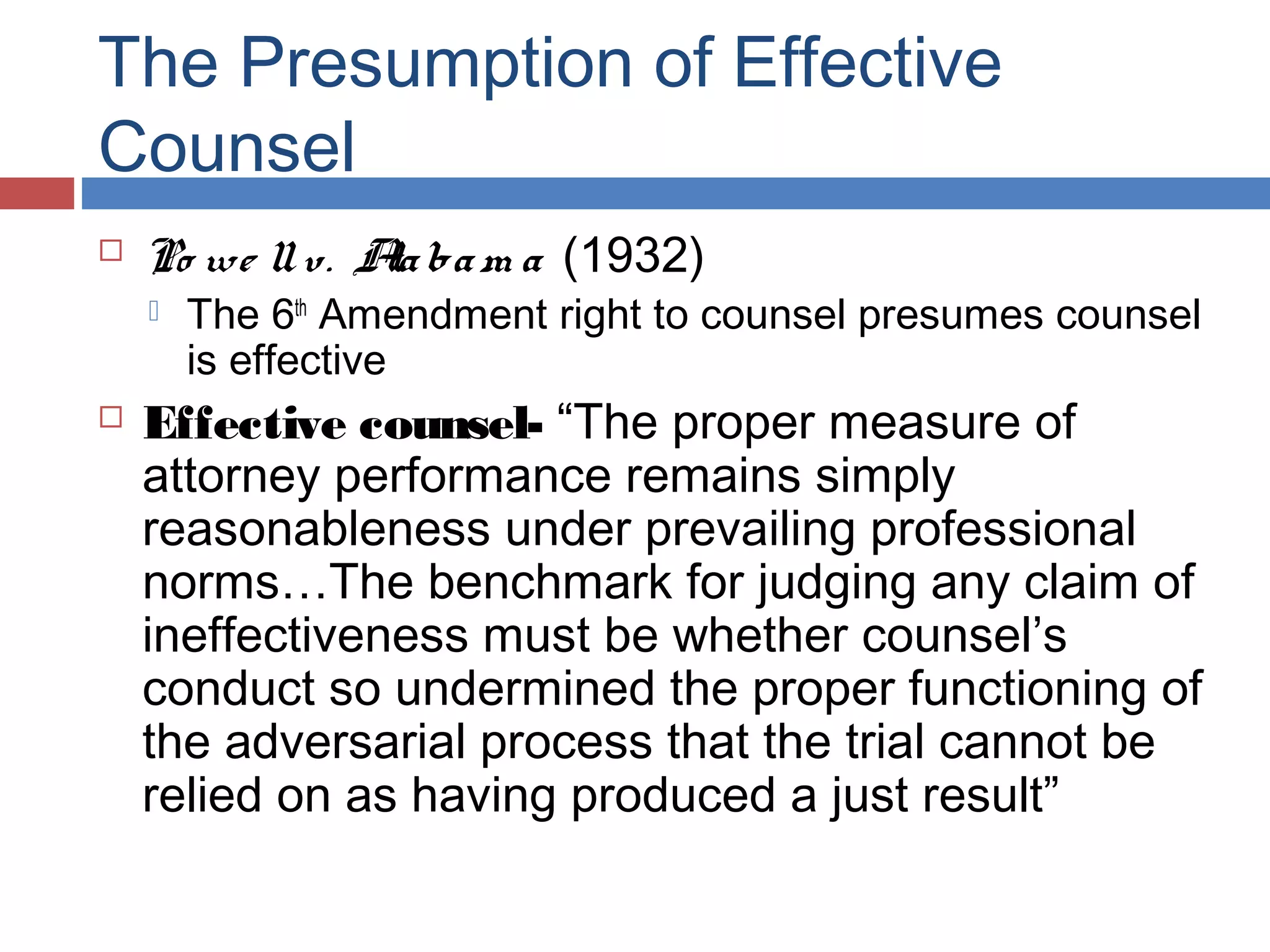 The Presumption of Effective
Counsel


Po we ll v. A ba m a (1932)
la




The 6th Amendment right to counsel presumes counsel
is effective

Effective counsel- “The proper measure of
attorney performance remains simply
reasonableness under prevailing professional
norms…The benchmark for judging any claim of
ineffectiveness must be whether counsel’s
conduct so undermined the proper functioning of
the adversarial process that the trial cannot be
relied on as having produced a just result”

 