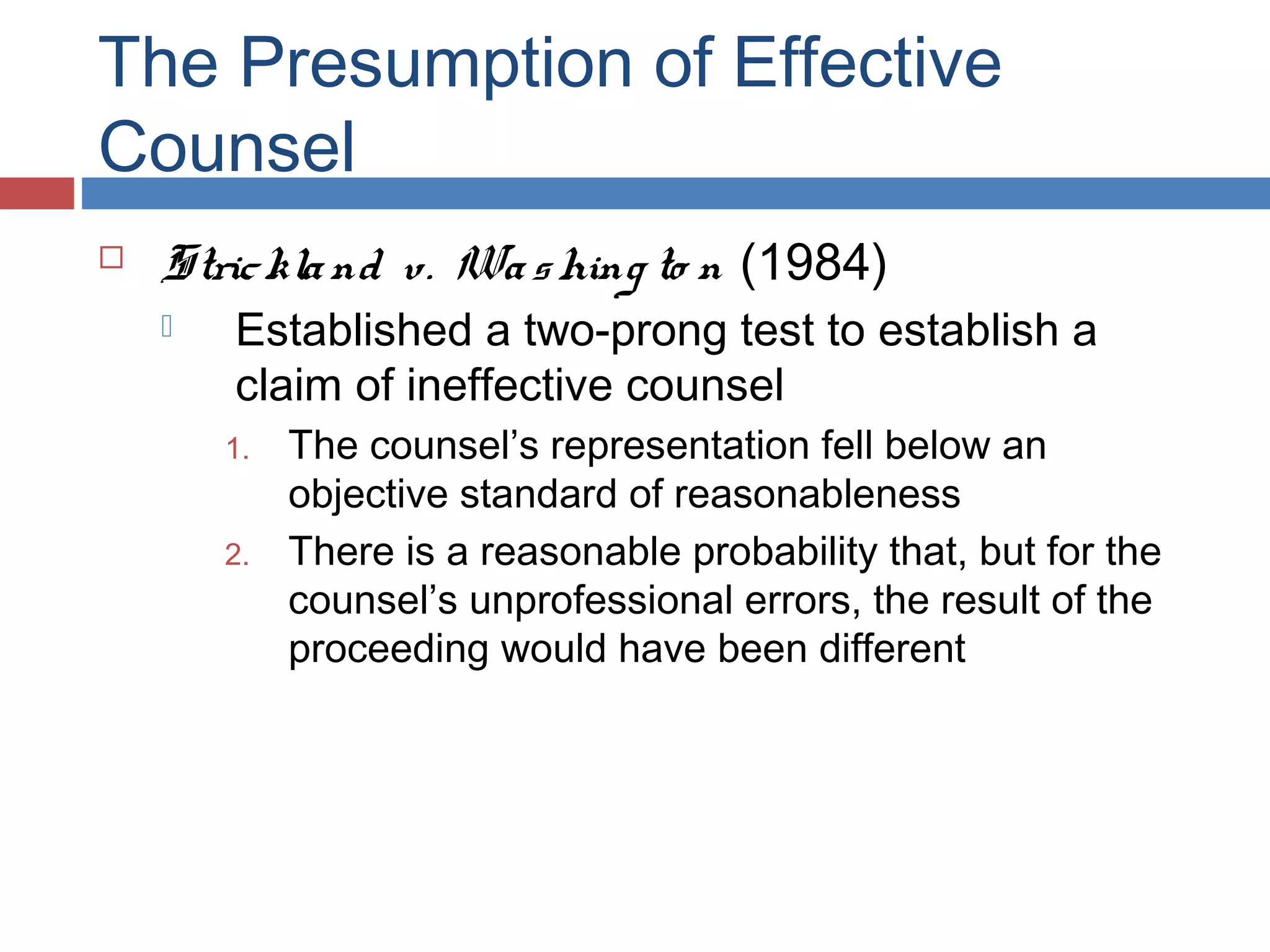 The Presumption of Effective
Counsel


Stric kla nd v. Wa s hing to n (1984)


Established a two-prong test to establish a
claim of ineffective counsel

1.
2.

The counsel’s representation fell below an
objective standard of reasonableness
There is a reasonable probability that, but for the
counsel’s unprofessional errors, the result of the
proceeding would have been different

 