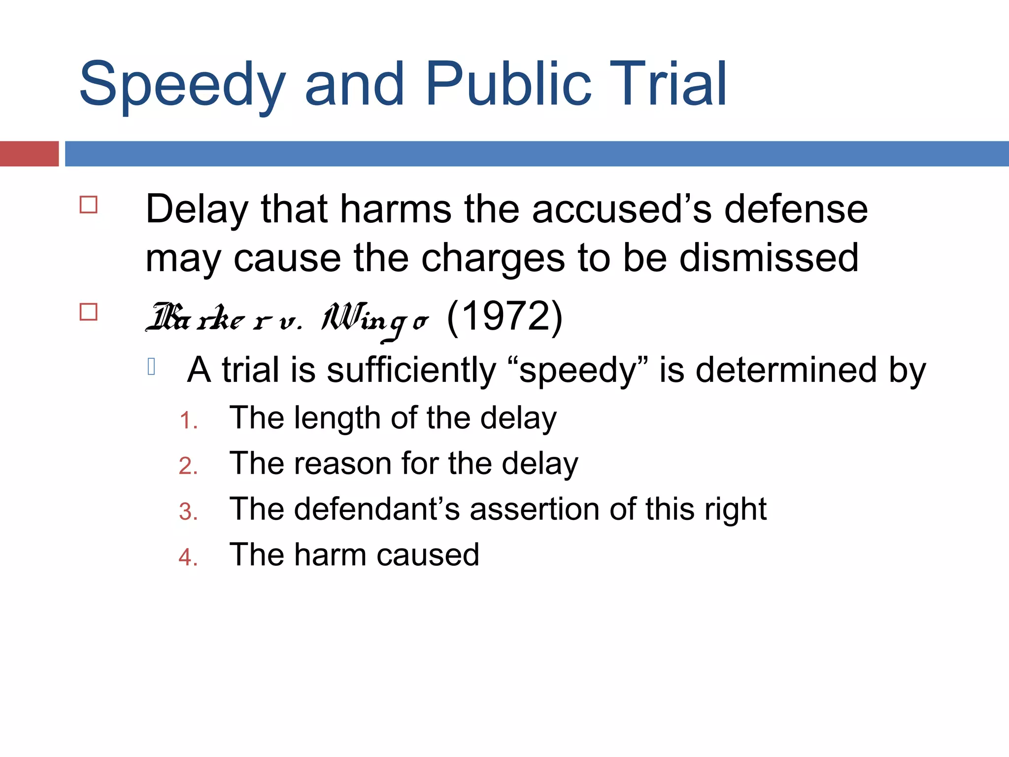 Speedy and Public Trial




Delay that harms the accused’s defense
may cause the charges to be dismissed
Ba rke r v. Wing o (1972)


A trial is sufficiently “speedy” is determined by

1.
2.
3.
4.

The length of the delay
The reason for the delay
The defendant’s assertion of this right
The harm caused

 