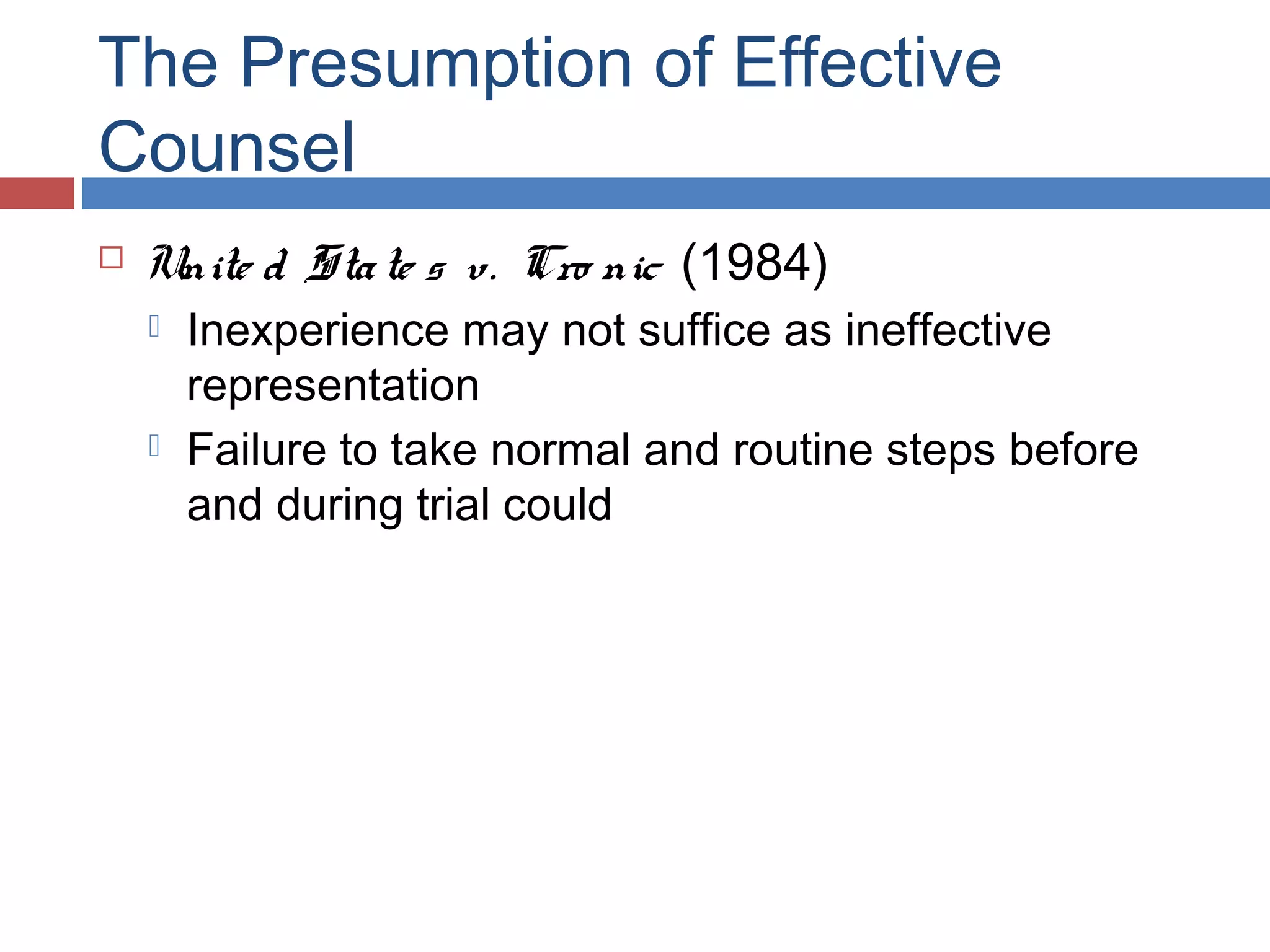 The Presumption of Effective
Counsel


Unite d Sta te s v. Cro nic (1984)




Inexperience may not suffice as ineffective
representation
Failure to take normal and routine steps before
and during trial could

 