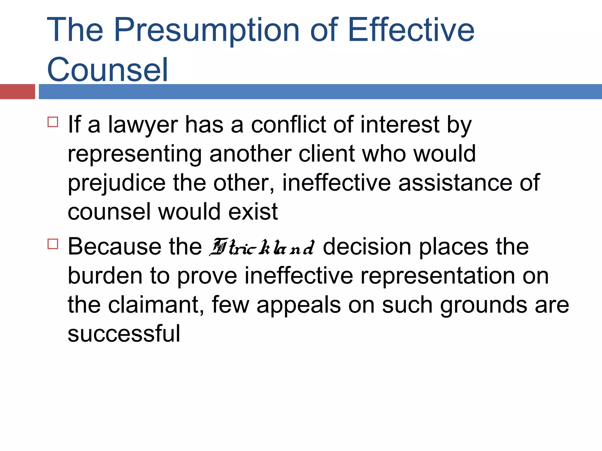 The Presumption of Effective
Counsel




If a lawyer has a conflict of interest by
representing another client who would
prejudice the other, ineffective assistance of
counsel would exist
Because the Stric kla nd decision places the
burden to prove ineffective representation on
the claimant, few appeals on such grounds are
successful

 