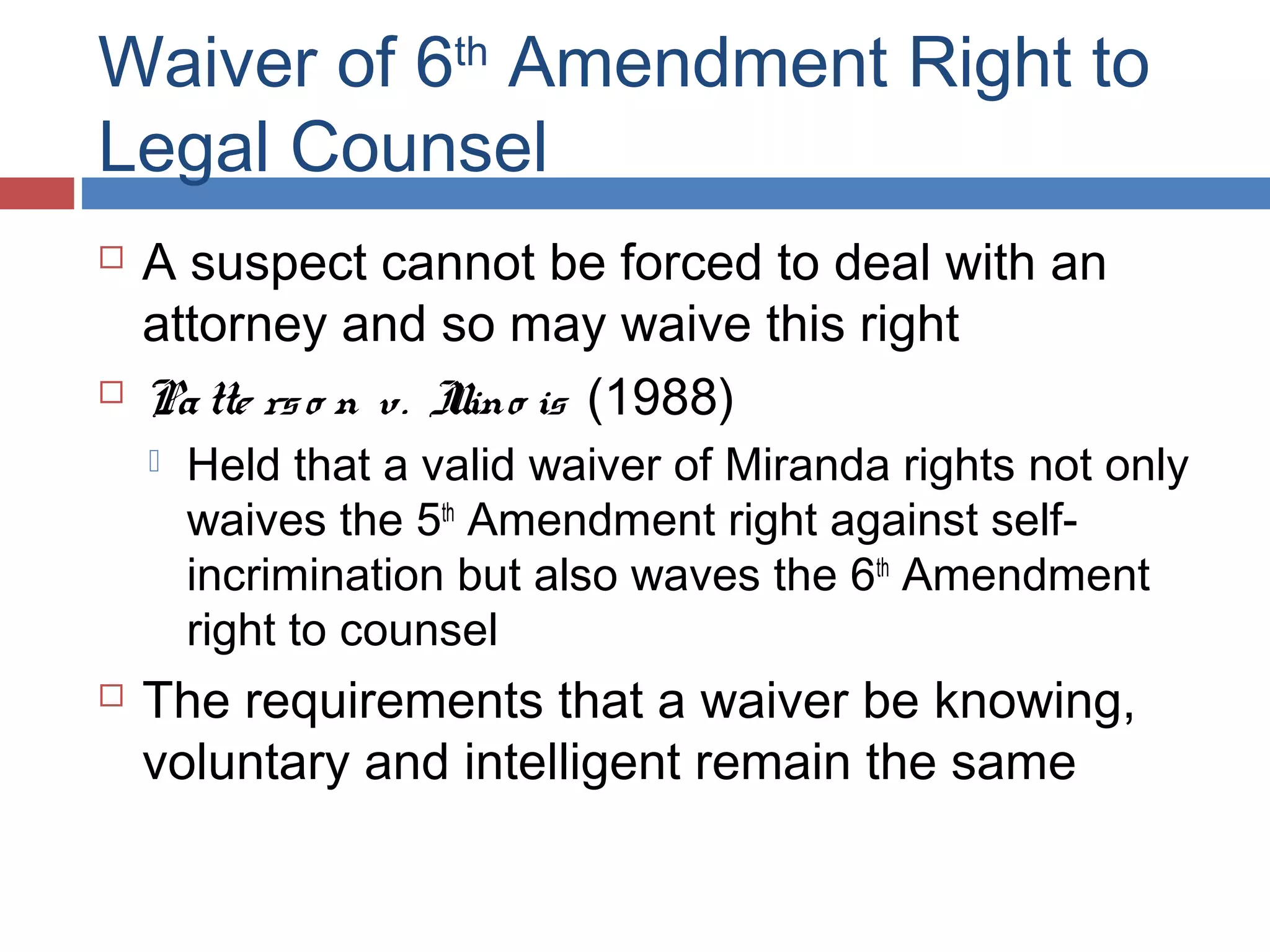 Waiver of 6th Amendment Right to
Legal Counsel




A suspect cannot be forced to deal with an
attorney and so may waive this right
Pa tte rs o n v. I is (1988)
llino




Held that a valid waiver of Miranda rights not only
waives the 5th Amendment right against selfincrimination but also waves the 6th Amendment
right to counsel

The requirements that a waiver be knowing,
voluntary and intelligent remain the same

 