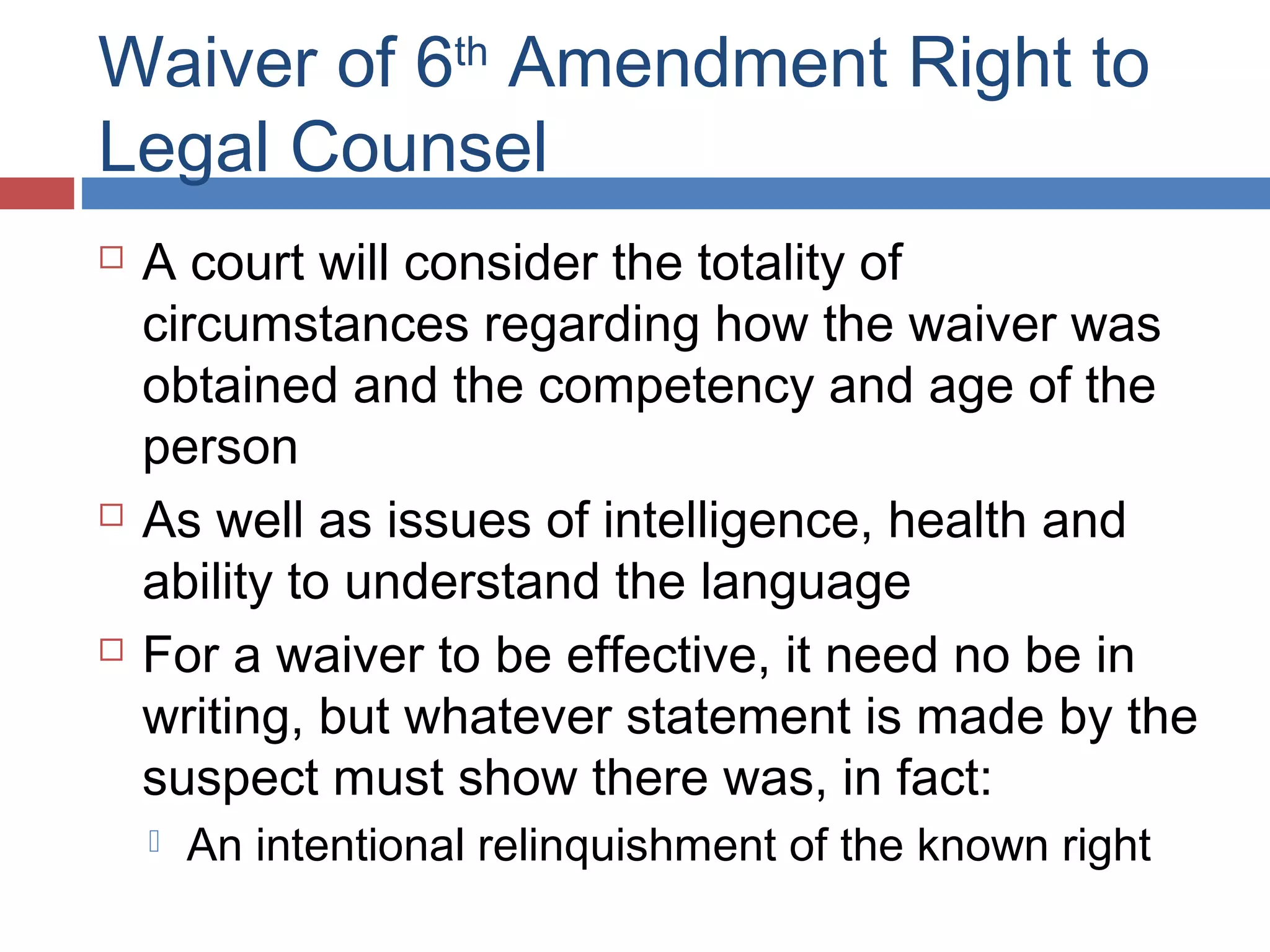 Waiver of 6th Amendment Right to
Legal Counsel






A court will consider the totality of
circumstances regarding how the waiver was
obtained and the competency and age of the
person
As well as issues of intelligence, health and
ability to understand the language
For a waiver to be effective, it need no be in
writing, but whatever statement is made by the
suspect must show there was, in fact:


An intentional relinquishment of the known right

 