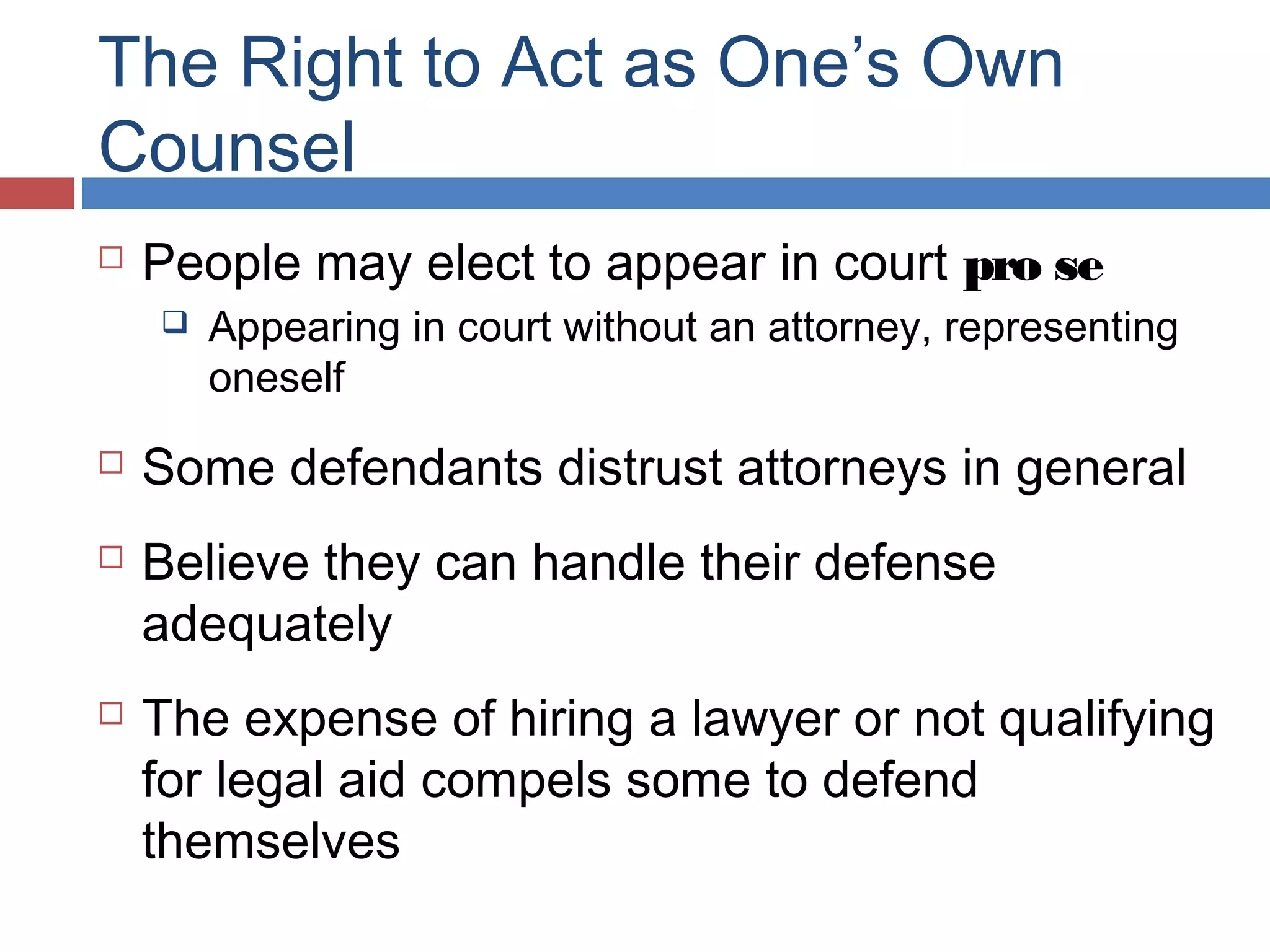 The Right to Act as One’s Own
Counsel


People may elect to appear in court pro se







Appearing in court without an attorney, representing
oneself

Some defendants distrust attorneys in general
Believe they can handle their defense
adequately
The expense of hiring a lawyer or not qualifying
for legal aid compels some to defend
themselves

 