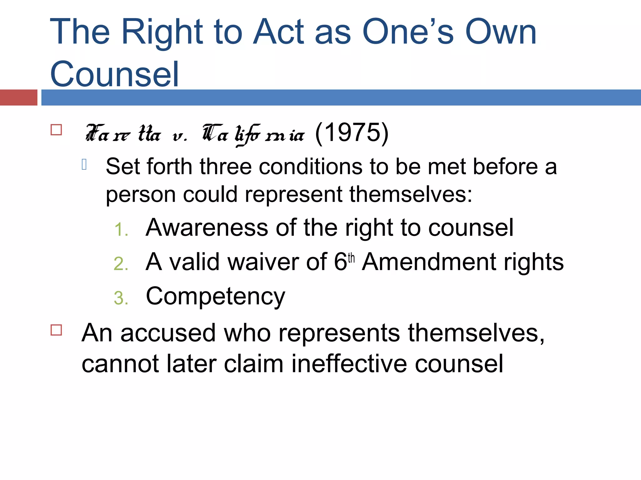 The Right to Act as One’s Own
Counsel


Fa re tta v. Ca lifo rnia (1975)


Set forth three conditions to be met before a
person could represent themselves:

Awareness of the right to counsel
2. A valid waiver of 6th Amendment rights
3. Competency
An accused who represents themselves,
cannot later claim ineffective counsel
1.



 