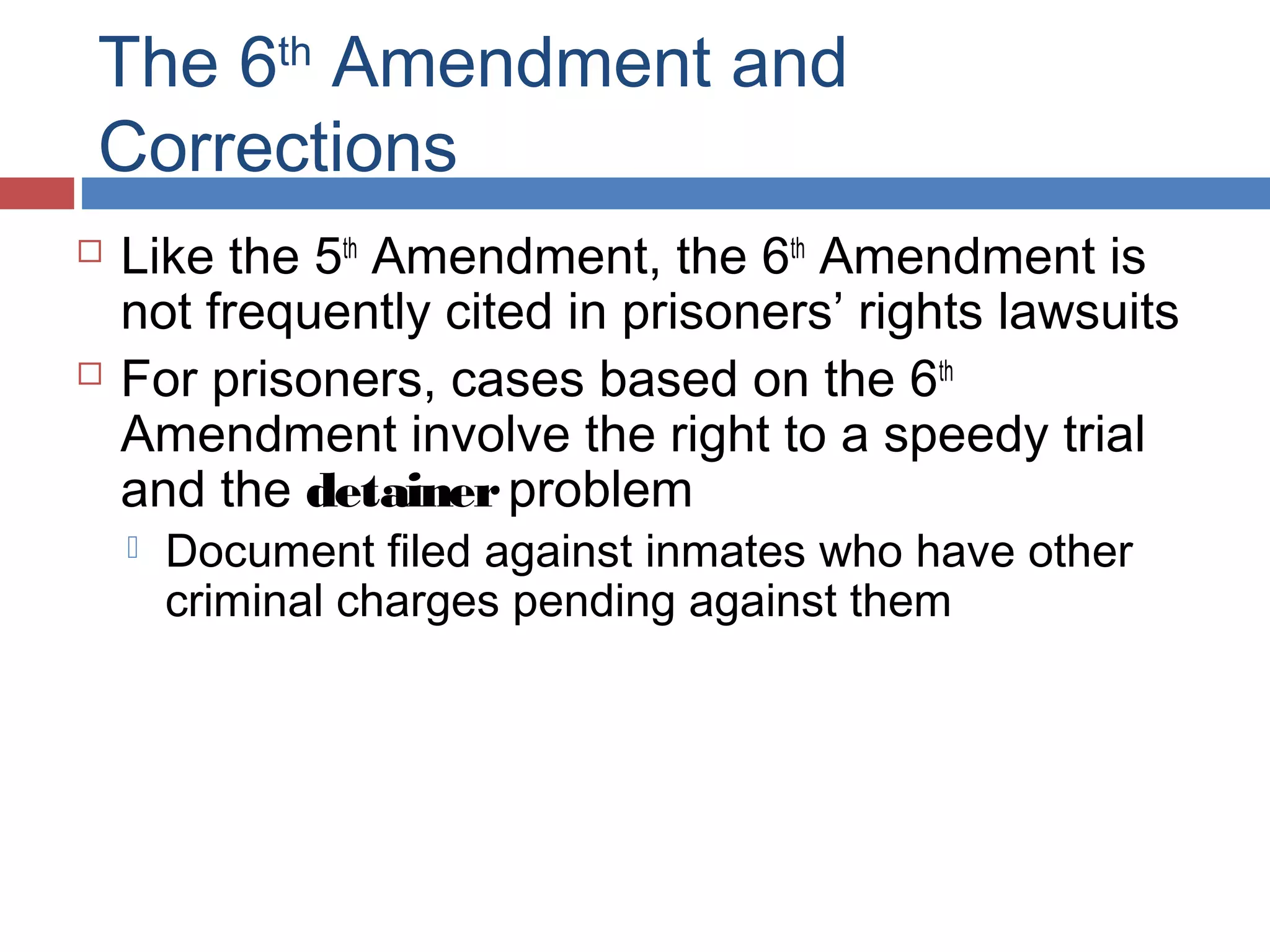 The 6th Amendment and
Corrections




Like the 5th Amendment, the 6th Amendment is
not frequently cited in prisoners’ rights lawsuits
For prisoners, cases based on the 6th
Amendment involve the right to a speedy trial
and the detainer problem


Document filed against inmates who have other
criminal charges pending against them

 