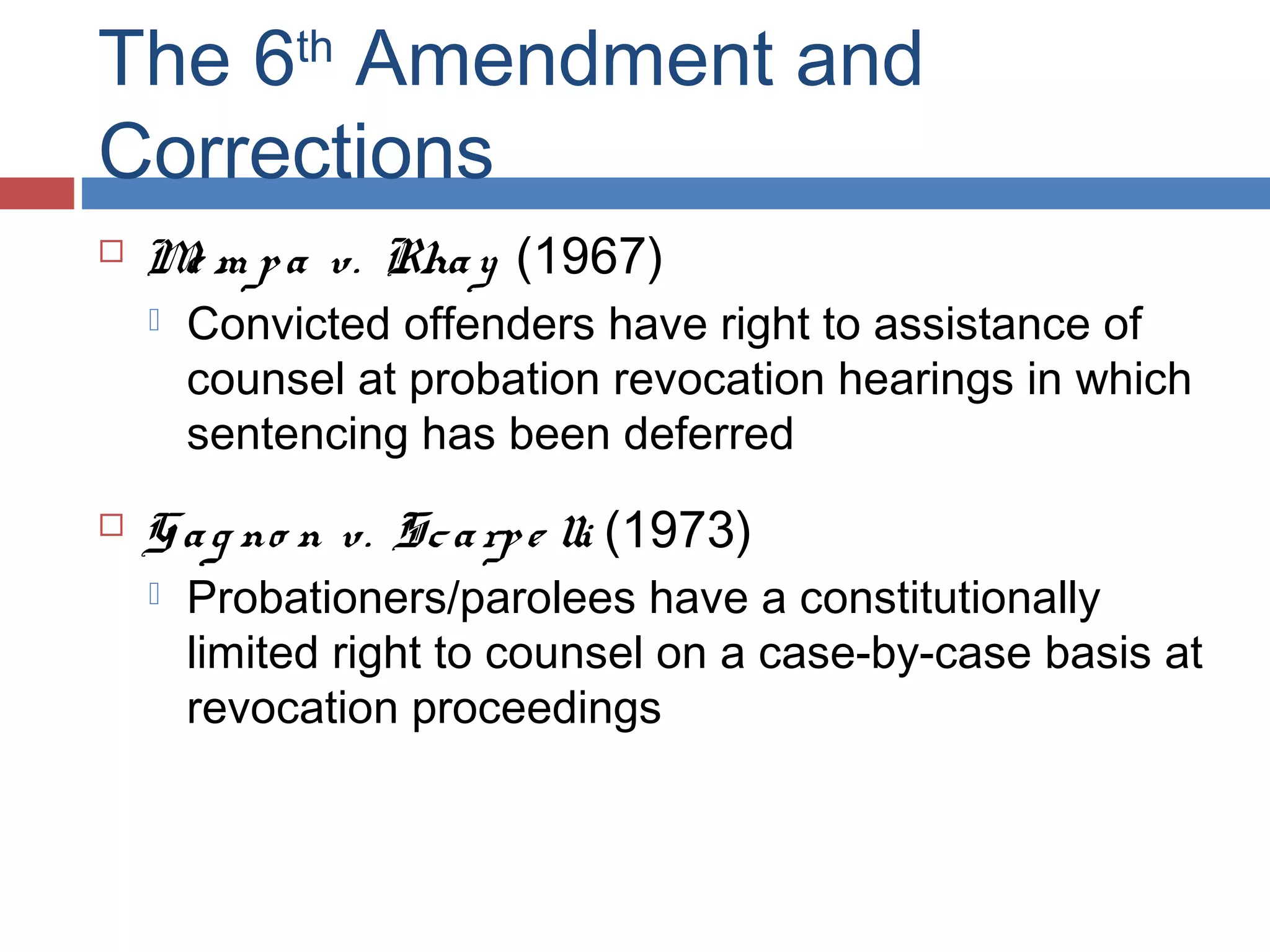 The 6 Amendment and
Corrections
th



M m p a v. Rha y (1967)
e




Convicted offenders have right to assistance of
counsel at probation revocation hearings in which
sentencing has been deferred

G a g no n v. Sc a rp e lli (1973)


Probationers/parolees have a constitutionally
limited right to counsel on a case-by-case basis at
revocation proceedings

 