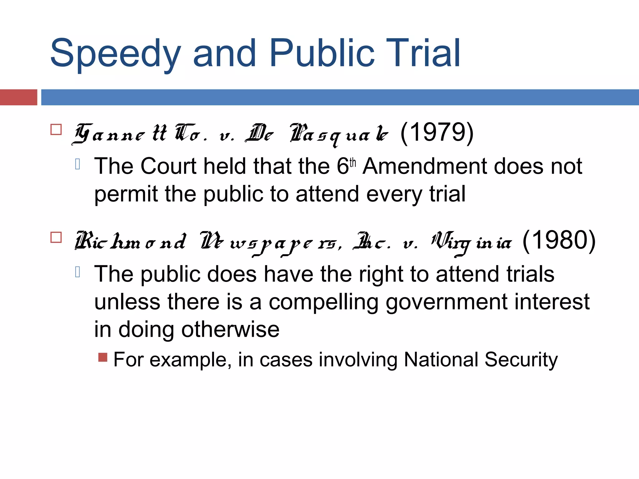 Speedy and Public Trial


G a nne tt Co . v. De Pa s q ua le (1979)




The Court held that the 6th Amendment does not
permit the public to attend every trial

Ric hm o nd N ws p a p e rs , I . v. Virg inia (1980)
e
nc


The public does have the right to attend trials
unless there is a compelling government interest
in doing otherwise
 For

example, in cases involving National Security

 