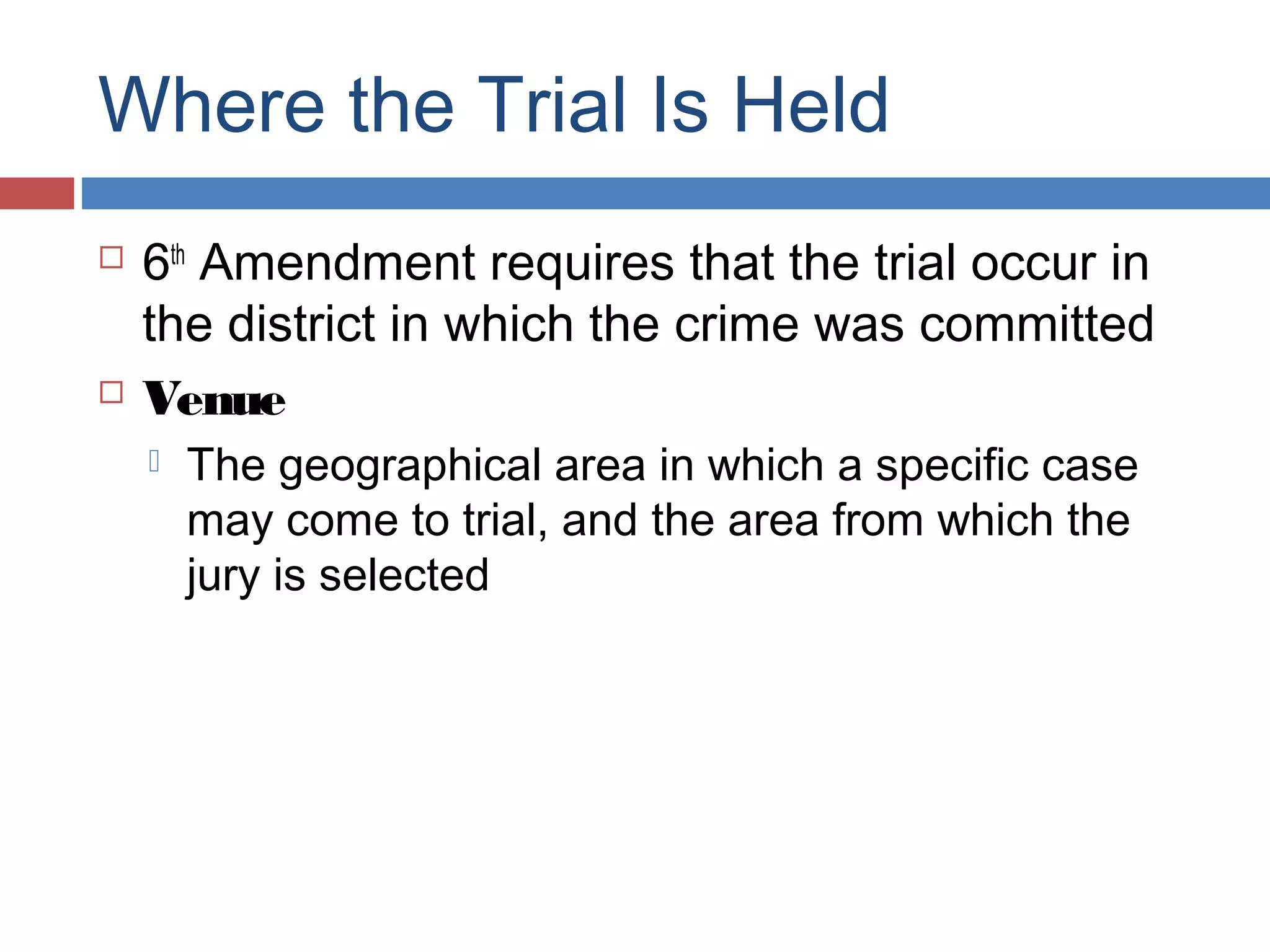 Where the Trial Is Held




6th Amendment requires that the trial occur in
the district in which the crime was committed
Venue


The geographical area in which a specific case
may come to trial, and the area from which the
jury is selected

 