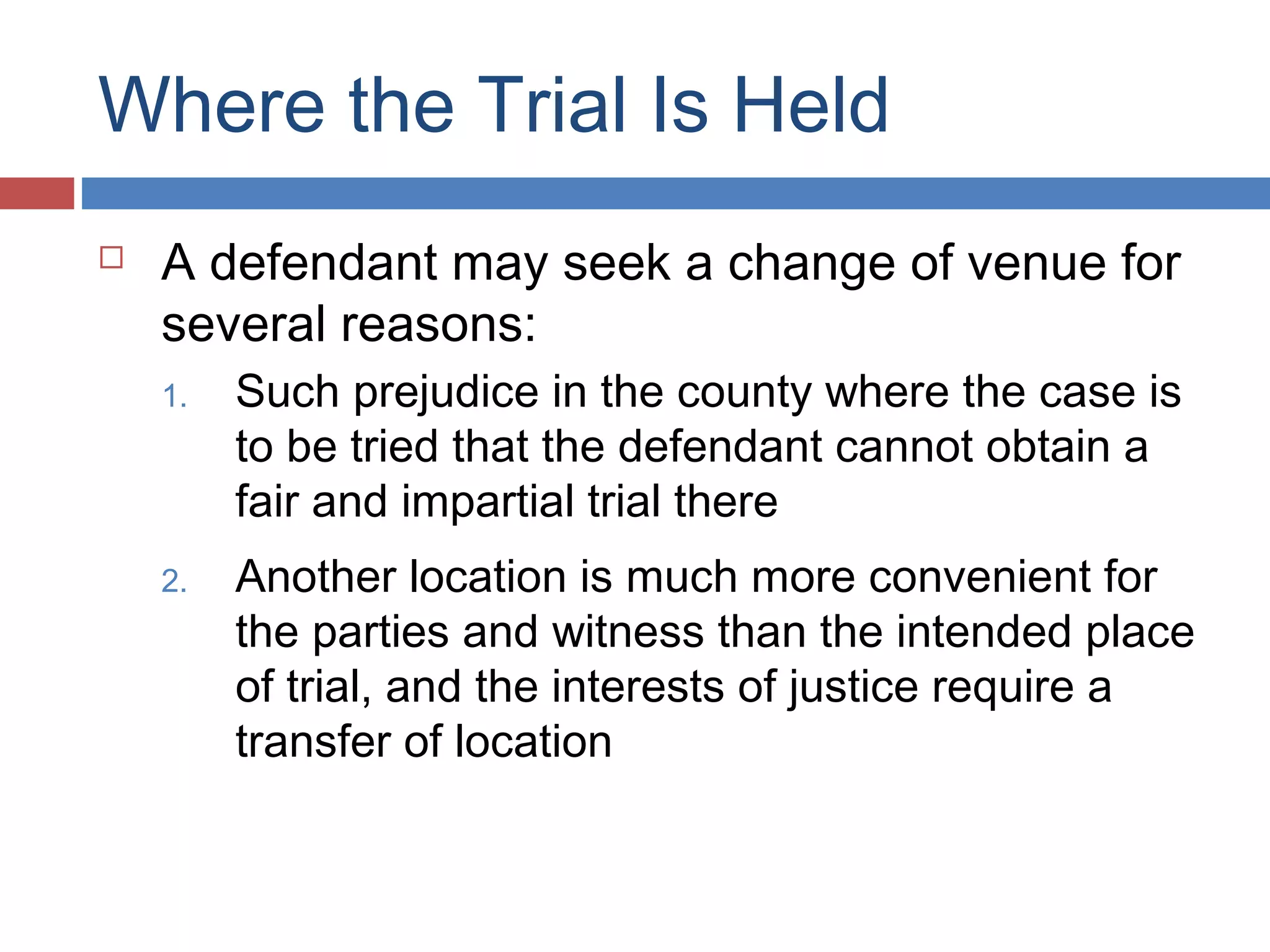 Where the Trial Is Held


A defendant may seek a change of venue for
several reasons:
1.

Such prejudice in the county where the case is
to be tried that the defendant cannot obtain a
fair and impartial trial there

2.

Another location is much more convenient for
the parties and witness than the intended place
of trial, and the interests of justice require a
transfer of location

 