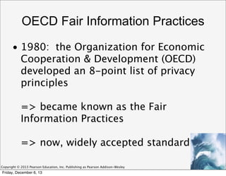 OECD Fair Information Practices
• 1980: the Organization for Economic
Cooperation & Development (OECD)
developed an 8-point list of privacy
principles
=> became known as the Fair
Information Practices
=> now, widely accepted standard
Copyright © 2013 Pearson Education, Inc. Publishing as Pearson Addison-Wesley

Friday, December 6, 13

 
