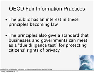 OECD Fair Information Practices
• The public has an interest in these
principles becoming law
• The principles also give a standard that
businesses and governments can meet
as a “due diligence test” for protecting
citizens’ rights of privacy

Copyright © 2013 Pearson Education, Inc. Publishing as Pearson Addison-Wesley

Friday, December 6, 13

 