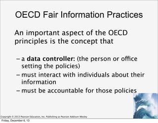 OECD Fair Information Practices
An important aspect of the OECD
principles is the concept that
– a data controller: (the person or office
setting the policies)
– must interact with individuals about their
information
– must be accountable for those policies

Copyright © 2013 Pearson Education, Inc. Publishing as Pearson Addison-Wesley

Friday, December 6, 13

 
