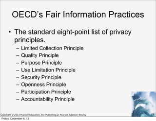 OECD’s Fair Information Practices
• The standard eight-point list of privacy
principles.
–
–
–
–
–
–
–
–

Limited Collection Principle
Quality Principle
Purpose Principle
Use Limitation Principle
Security Principle
Openness Principle
Participation Principle
Accountability Principle

Copyright © 2013 Pearson Education, Inc. Publishing as Pearson Addison-Wesley

Friday, December 6, 13

13

 