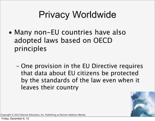 Privacy Worldwide
• Many non-EU countries have also
adopted laws based on OECD
principles
– One provision in the EU Directive requires
that data about EU citizens be protected
by the standards of the law even when it
leaves their country

Copyright © 2013 Pearson Education, Inc. Publishing as Pearson Addison-Wesley

Friday, December 6, 13

 