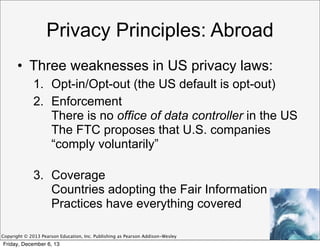 Privacy Principles: Abroad
• Three weaknesses in US privacy laws:
1. Opt-in/Opt-out (the US default is opt-out)
2. Enforcement
There is no office of data controller in the US
The FTC proposes that U.S. companies
“comply voluntarily”
3. Coverage
Countries adopting the Fair Information
Practices have everything covered
Copyright © 2013 Pearson Education, Inc. Publishing as Pearson Addison-Wesley

Friday, December 6, 13

 