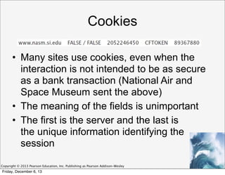 Cookies
• Many sites use cookies, even when the
interaction is not intended to be as secure
as a bank transaction (National Air and
Space Museum sent the above)
• The meaning of the fields is unimportant
• The first is the server and the last is
the unique information identifying the
session
Copyright © 2013 Pearson Education, Inc. Publishing as Pearson Addison-Wesley

Friday, December 6, 13

 