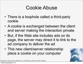 Cookie Abuse
• There is a loophole called a third-party
cookie
• A cookie is exchanged between the client
and server making the interaction private
• But, if the Web site includes ads on its
page, the server may direct it to link to the
ad company to deliver the ad
• This new client/server relationship
place a cookie on your computer
Copyright © 2013 Pearson Education, Inc. Publishing as Pearson Addison-Wesley

Friday, December 6, 13

 